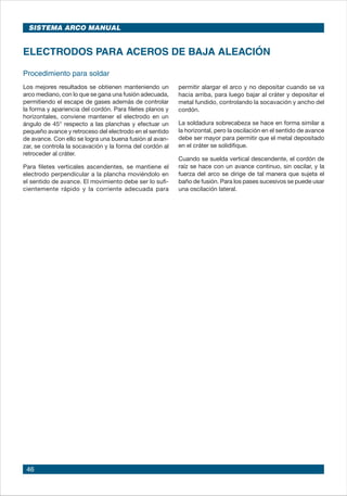 46
Procedimiento para soldar
Los mejores resultados se obtienen manteniendo un
arco mediano, con lo que se gana una fusión adecuada,
permitiendo el escape de gases además de controlar
la forma y apariencia del cordón. Para filetes planos y
horizontales, conviene mantener el electrodo en un
ángulo de 45° respecto a las planchas y efectuar un
pequeño avance y retroceso del electrodo en el sentido
de avance. Con ello se logra una buena fusión al avan-
zar, se controla la socavación y la forma del cordón al
retroceder al cráter.
Para filetes verticales ascendentes, se mantiene el
electrodo perpendicular a la plancha moviéndolo en
el sentido de avance. El movimiento debe ser lo sufi-
cientemente rápido y la corriente adecuada para
ELECTRODOS PARA ACEROS DE BAJA ALEACIÓN
permitir alargar el arco y no depositar cuando se va
hacia arriba, para luego bajar al cráter y depositar el
metal fundido, controlando la socavación y ancho del
cordón.
La soldadura sobrecabeza se hace en forma similar a
la horizontal, pero la oscilación en el sentido de avance
debe ser mayor para permitir que el metal depositado
en el cráter se solidifique.
Cuando se suelda vertical descendente, el cordón de
raíz se hace con un avance continuo, sin oscilar, y la
fuerza del arco se dirige de tal manera que sujeta el
baño de fusión. Para los pases sucesivos se puede usar
una oscilación lateral.
SISTEMA ARCO MANUAL
 