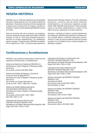 3
RESEÑA HISTÓRICA
INDURA nace en 1948 para satisfacer las necesidades
del sector metalmecánico con una moderna planta de
electrodos. Trece años más tarde, entró en operaciones
la planta para la producción de oxígeno, acetileno y
nitrógeno. A partir de esta sólida base INDURA se abrió
al mundo.
Este fue el primer pilar de la empresa, que posterior-
mente se expandió a otros países de la región. INDURA
Ecuador se creó en 1979, para entregar productos y
servicios en el área metalmecánica, con soldaduras,
gases y equipos. Posteriormente, INDURA se estable-
ció en Argentina en 1991. A la fecha está presente en
Buenos Aires, Córdoba, Rosario y Tucumán, ofreciendo
productos y servicios para las áreas medicinal,
metalmecánica y de resonancia magnética nuclear.
Desde 1996, INDURA está presente en Perú principal-
mente en las áreas metalmecánica y minera. El año
2004 comenzó a participar en el área medicinal.
Asimismo, mediante un efectivo canal de distribución
de soldaduras, INDURA está presente en Estados Uni-
dos, Canadá, México, Colombia, Venezuela y Centro-
américa. A esto se suma la apertura hacia el mercado
europeo con la instalación de un sistema logístico en
Barcelona, España.
Certificaciones y Acreditaciones
INDURA y sus empresas relacionadas cuentan con las
siguientes Certificaciones y Acreditaciones:
Sistema de Gestión de Calidad de INDURA S.A.
Aprobado por Lloyd´s Register of Shipping Quality
Assurance
De acuerdo a Norma ISO 9001:2000
Sistema de Análisis de Riesgos y Control de
Puntos Críticos de INDURA S.A.
Aprobado por Lloyd´s Register of Shipping Quality
Assurance
De acuerdo con Codex Alimentarius
Annex to CAC / RCP1-1969, Rev. 4 (2003)
Sistema de Gestión Medioambiental de
SOLDADURAS CONTINUAS LTDA.
Aprobado por Lloyd´s Register of Shipping Quality
Assurance
De acuerdo a Norma ISO 14001:1996 /
NCh-ISO 14001 of. 97
Laboratorio de Ensayos Químicos del
CENTRO TÉCNICO INDURA LTDA.
Aprobado por el Instituto Nacional de Normalización, INN
Según NCh-ISO 17025 of. 2001
Laboratorio de Ensayos no Destructivos del
CENTRO TÉCNICO INDURA LTDA.
Aprobado por el Instituto Nacional de Normalización, INN
Según NCh-ISO 17025 of. 2001
Laboratorio de Ensayos Mecánicos del
CENTRO TÉCNICO INDURA LTDA.
Aprobado por el Instituto Nacional de Normalización, INN
Según NCh-ISO 17025 of. 2001
Sistema de Gestión del CENTRO TÉCNICO
INDURA LTDA.
Aprobado por BVQI
De acuerdo a Norma ISO 9001:2000 /
NCh ISO 9001 of. 2001
Sistema de Gestión del CENTRO TÉCNICO
INDURA LTDA.
Aprobado por BVQI
De acuerdo a NCh 2728 of. 2003
Sistema de Gestión del CENTRO TÉCNICO
INDURA LTDA.
Aprobado por BVQI
De acuerdo a BS en ISO 9001:2000
TEMAS GENERALES DE SOLDADURA
 