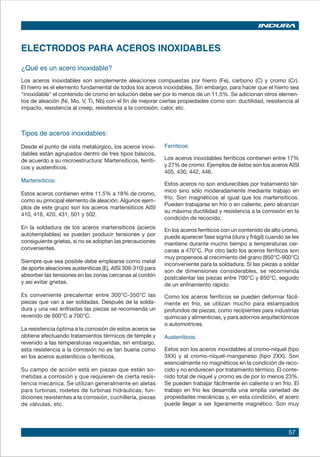 57
¿Qué es un acero inoxidable?
Los aceros inoxidables son simplemente aleaciones compuestas por hierro (Fe), carbono (C) y cromo (Cr).
El hierro es el elemento fundamental de todos los aceros inoxidables. Sin embargo, para hacer que el hierro sea
"inoxidable" el contenido de cromo en solución debe ser por lo menos de un 11,5%. Se adicionan otros elemen-
tos de aleación (Ni, Mo, V, Ti, Nb) con el fin de mejorar ciertas propiedades como son: ductilidad, resistencia al
impacto, resistencia al creep, resistencia a la corrosión, calor, etc.
ELECTRODOS PARA ACEROS INOXIDABLES
Tipos de aceros inoxidables:
Desde el punto de vista metalúrgico, los aceros inoxi-
dables están agrupados dentro de tres tipos básicos,
de acuerdo a su microestructura: Martensíticos, ferríti-
cos y austeníticos.
Martensíticos:
Estos aceros contienen entre 11,5% a 18% de cromo,
como su principal elemento de aleación. Algunos ejem-
plos de este grupo son los aceros martensíticos AISI
410, 416, 420, 431, 501 y 502.
En la soldadura de los aceros martensíticos (aceros
autotemplables) se pueden producir tensiones y por
consiguiente grietas, si no se adoptan las precauciones
convenientes.
Siempre que sea posible debe emplearse como metal
de aporte aleaciones austeníticas (Ej. AISI 309-310) para
absorber las tensiones en las zonas cercanas al cordón
y así evitar grietas.
Es conveniente precalentar entre 300°C-350°C las
piezas que van a ser soldadas. Después de la solda-
dura y una vez enfriadas las piezas se recomienda un
revenido de 600°C a 700°C.
La resistencia óptima a la corrosión de estos aceros se
obtiene efectuando tratamientos térmicos de temple y
revenido a las temperaturas requeridas, sin embargo,
esta resistencia a la corrosión no es tan buena como
en los aceros austeníticos o ferríticos.
Su campo de acción está en piezas que están so-
metidas a corrosión y que requieren de cierta resis-
tencia mecánica. Se utilizan generalmente en aletas
para turbinas, rodetes de turbinas hidráulicas, fun-
diciones resistentes a la corrosión, cuchillería, piezas
de válvulas, etc.
Ferríticos:
Los aceros inoxidables ferríticos contienen entre 17%
y 27% de cromo. Ejemplos de éstos son los aceros AISI
405, 430, 442, 446.
Estos aceros no son endurecibles por tratamiento tér-
mico sino sólo moderadamente mediante trabajo en
frío. Son magnéticos al igual que los martensíticos.
Pueden trabajarse en frío o en caliente, pero alcanzan
su máxima ductilidad y resistencia a la corrosión en la
condición de recocido.
En los aceros ferríticos con un contenido de alto cromo,
puede aparecer fase sigma (dura y frágil) cuando se les
mantiene durante mucho tiempo a temperaturas cer-
canas a 470°C. Por otro lado los aceros ferríticos son
muy propensos al crecimiento del grano (850°C-900°C)
inconveniente para la soldadura. Si las piezas a soldar
son de dimensiones considerables, se recomienda
postcalentar las piezas entre 700°C y 850°C, seguido
de un enfriamiento rápido.
Como los aceros ferríticos se pueden deformar fácil-
mente en frío, se utilizan mucho para estampados
profundos de piezas, como recipientes para industrias
químicas y alimenticias, y para adornos arquitectónicos
o automotrices.
Austeníticos:
Estos son los aceros inoxidables al cromo-níquel (tipo
3XX) y al cromo-níquel-manganeso (tipo 2XX). Son
esencialmente no magnéticos en la condición de reco-
cido y no endurecen por tratamiento térmico. El conte-
nido total de níquel y cromo es de por lo menos 23%.
Se pueden trabajar fácilmente en caliente o en frío. El
trabajo en frío les desarrolla una amplia variedad de
propiedades mecánicas y, en esta condición, el acero
puede llegar a ser ligeramente magnético. Son muy
 