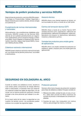 4
Elegir la línea de productos y servicios INDURA presen-
ta ventajas en Productividad, Calidad, Seguridad y
Medio Ambiente para nuestros clientes, dichas ventajas
se sustentan en:
Cumplimiento de normas internacionales
y nacionales:
Adicionalmente a las acreditaciones detalladas ante-
riormente, INDURA cumple con las Normas AWS,
además de ser auditado periódicamente por organis-
mos certificadores como la American Bureau of Ship-
ping (ABS), Lloyd´s Register of Shipping (LRS), Germa-
nischer Lloyd (GL), Nippon Kaiji Kyokai (NKK) y Cana-
dian Welding Bureau (CWB).
Cobertura nacional e internacional:
INDURA posee cobertura nacional e internacional dada
por una amplia red de plantas productivas, sucursales
y distribuidores.
Asesoría técnica:
INDURA ofrece a sus clientes asesoría en terreno, en
sus sucursales de venta y a través de su Call Center.
Centros de formación técnica CETI:
INDURA ofrece a través de su Centro Técnico CETI
variados servicios como: capacitación, calificación de
procedimientos, calificación de soldadores, inspección,
laboratorio de ensayos no destructivos, laboratorio
mecánico y laboratorio químico.
Variedad de productos para amplia gama
de aplicaciones:
INDURA ofrece una amplia variedad de productos en
soldadura, gases y equipos para una amplia gama de
aplicaciones.
Ventajas de preferir productos y servicios INDURA
TEMAS GENERALES DE SOLDADURA
SEGURIDAD EN SOLDADURA AL ARCO
Cuando se realiza una soldadura al arco, durante la
cual ciertas partes conductoras de energía eléctrica
están al descubierto, el operador tiene que observar
con especial cuidado las reglas de seguridad, a fin de
contar con la máxima protección personal y también
proteger a las otras personas que trabajan a su alre-
dedor.
En la mayor parte de los casos, la seguridad es una
cuestión de sentido común. Los accidentes pueden
evitarse si se cumplen las siguientes reglas:
Protección personal
Siempre utilice todo el equipo de protección necesario
para el tipo de soldadura a realizar. El equipo consiste en:
1.	Máscara de soldar, proteje los ojos, la cara, el cue-
llo y debe estar provista de filtros inactínicos de
acuerdo al proceso e intensidades de corriente em-
pleadas.
2.	Guantes de cuero, tipo mosquetero con costura
interna, para proteger las manos y muñecas.
 