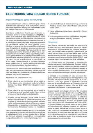 72
ELECTRODOS PARA SOLDAR HIERRO FUNDIDO
1.	Utilizar electrodos de poco diámetro y corriente lo
más baja posible, pero suficiente para producir una
buena fusión.
2.	Hacer soldaduras cortas de no más de 50 a 75 mm
de longitud.
3.	Es aconsejable el depósito de cordones delgados,
en lugar de cordones anchos y oscilados.
Instrucciones
Para obtener los mejores resultados, es esencial que
la unión haya sido adecuadamente preparada. Deben
removerse o limpiarse todas las materias extrañas,
tales como óxido, grasa y aceites. Especialmente las
partes que se han impregnado de aceite, agua u otros
agentes pueden requerir un precalentamiento a una
temperatura suficientemente alta (300°C-370°C) para
evaporar los contaminantes antes de la soldadura.
Las uniones deben ser preparadas y biseladas por
medios mecánicos, como esmeriles, discos o limas y
debe evitarse hacer los biselados o preparaciones con
arco eléctrico, ya que este procedimiento tendería a
producir hierro fundido blanco, duro y quebradizo en
las zonas inmediatamente vecinas a las soldaduras.
El biselado se recomienda aún para secciones del-
gadas, manteniéndolo siempre al mínimo práctico para
evitar los esfuerzos residuales provenientes de la con-
tracción. Como regla general el ángulo total de bisel
debe ser de aproximadamente 90° para secciones de
6,35 mm de espesor o menos, y de 60° a 90° para
secciones más pesadas o de mayor espesor.
Es aconsejable, también para disminuir los esfuerzos
térmicos, usar electrodos de diámetro pequeño y utilizar
siempre amperajes bajos. Además, el precalentamiento
es necesario para fundiciones pesadas y la soldadura
debe depositarse en cordones cortos, lineales, de
50 a 75 mm de longitud. Cuando sea posible debe
procurarse depositar la soldadura en dos a tres capas,
ya que los pases subsiguientes tienen un efecto bené-
fico de normalizado sobre los primeros. En las solda-
duras de hierro fundido es muy importante evitar el
calor localizado, causante en la mayoría de los casos
de grietas en el metal base y en la soldadura. Esto se
logra haciendo soldaduras intermitentes, permitiendo
que el calor se distribuya dentro de la fundición antes
de depositar el próximo cordón.
Procedimiento para soldar hierro fundido
Las reparaciones en fundición de hierro gris o hierro
maleable son los trabajos más comúnmente encon-
trados en la práctica diaria y son considerados como
los trabajos de soldadura más difíciles.
Cuando se suelda hierro fundido con electrodos co-
munes de acero, se forma una capa dura y frágil adya-
cente a la soldadura. Esta capa consiste en hierro
fundido endurecido superficialmente como resultado
del rápido enfriamiento desde una alta temperatura. Si
el metal de aporte es acero, éste absorberá considera-
ble cantidad de carbón del hierro fundido, convir-
tiéndose en un acero de alto carbono. El resultado será
que el depósito de soldadura se endurecerá siendo
imposible su mecanizado. Además, cuando se usan
electrodos con núcleo de acero, la diferencia de con-
tracciones entre el metal fundido depositado y la fun-
dición, generalmente es causa de problemas serios. La
resistencia del metal de aporte es mucho mayor que la
del hierro fundido y al producirse la contracción del
acero puede desprenderse de la fundición. Debido a
estas condiciones, es que los electrodos especiales
son necesarios para este tipo de soldadura.
La soldadura del hierro fundido es relativamente fácil,
pero sus características químicas y metalúrgicas son
tales que deben ser consideradas cuidadosamente para
asegurar los mejores resultados.
Algunas de sus características son:
1.	Si se calienta a una temperatura alta y luego se
enfría rápidamente, el resultado será una fundición
blanca, muy dura y difícilmente trabajable mecáni-
camente.
2.	Si se calienta a una temperatura alta y luego se
enfría lentamente, el resultado será un hierro fundido
gris que es blando y fácilmente trabajable.
3.	El hierro fundido es frágil y no se puede doblar o
estirar como el acero y consecuentemente si se
produce un sobrecalentamiento durante la soldadu-
ra, las contracciones durante el enfriamiento pueden
causar grietas en la soldadura misma o en las zonas
térmicamente afectadas entre ésta y el metal base.
Las consideraciones anteriores son principalmente las
que han establecido un procedimiento fundamental para
la soldadura del hierro fundido, independiente del tipo
de electrodo utilizado, maquinable o no maquinable,
que puede establecerse en los siguientes puntos:
SISTEMA ARCO MANUAL
 