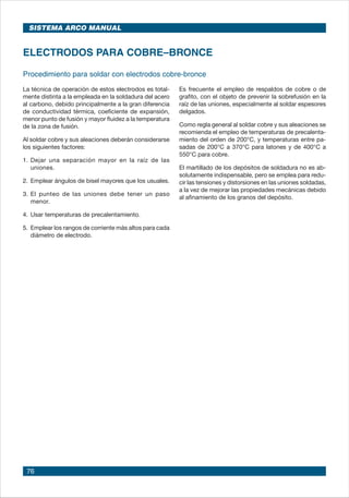 76
Procedimiento para soldar con electrodos cobre-bronce
ELECTRODOS PARA COBRE–BRONCE
La técnica de operación de estos electrodos es total-
mente distinta a la empleada en la soldadura del acero
al carbono, debido principalmente a la gran diferencia
de conductividad térmica, coeficiente de expansión,
menor punto de fusión y mayor fluidez a la temperatura
de la zona de fusión.
Al soldar cobre y sus aleaciones deberán considerarse
los siguientes factores:
1. 	Dejar una separación mayor en la raíz de las
uniones.
2.	Emplear ángulos de bisel mayores que los usuales.
3.	El punteo de las uniones debe tener un paso
menor.
4.	Usar temperaturas de precalentamiento.
5.	Emplear los rangos de corriente más altos para cada
diámetro de electrodo.
Es frecuente el empleo de respaldos de cobre o de
grafito, con el objeto de prevenir la sobrefusión en la
raíz de las uniones, especialmente al soldar espesores
delgados.
Como regla general al soldar cobre y sus aleaciones se
recomienda el empleo de temperaturas de precalenta-
miento del orden de 200°C, y temperaturas entre pa-
sadas de 200°C a 370°C para latones y de 400°C a
550°C para cobre.
El martillado de los depósitos de soldadura no es ab-
solutamente indispensable, pero se emplea para redu-
cir las tensiones y distorsiones en las uniones soldadas,
a la vez de mejorar las propiedades mecánicas debido
al afinamiento de los granos del depósito.
SISTEMA ARCO MANUAL
 