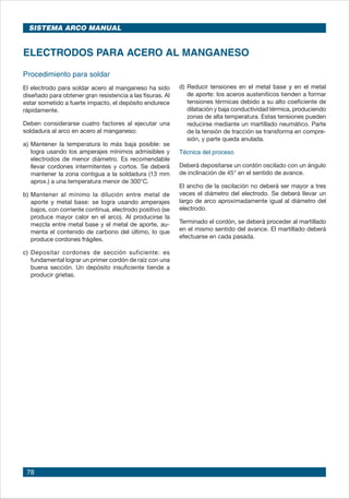 78
Procedimiento para soldar
El electrodo para soldar acero al manganeso ha sido
diseñado para obtener gran resistencia a las fisuras. Al
estar sometido a fuerte impacto, el depósito endurece
rápidamente.
Deben considerarse cuatro factores al ejecutar una
soldadura al arco en acero al manganeso:
a)	Mantener la temperatura lo más baja posible: se
logra usando los amperajes mínimos admisibles y
electrodos de menor diámetro. Es recomendable
llevar cordones intermitentes y cortos. Se deberá
mantener la zona contigua a la soldadura (13 mm
aprox.) a una temperatura menor de 300°C.
b)	Mantener al mínimo la dilución entre metal de
aporte y metal base: se logra usando amperajes
bajos, con corriente continua, electrodo positivo (se
produce mayor calor en el arco). Al producirse la
mezcla entre metal base y el metal de aporte, au-
menta el contenido de carbono del último, lo que
produce cordones frágiles.
c)	Depositar cordones de sección suficiente: es
fundamental lograr un primer cordón de raíz con una
buena sección. Un depósito insuficiente tiende a
producir grietas.
ELECTRODOS PARA ACERO AL MANGANESO
d)	Reducir tensiones en el metal base y en el metal
de aporte: los aceros austeníticos tienden a formar
tensiones térmicas debido a su alto coeficiente de
dilatación y baja conductividad térmica, produciendo
zonas de alta temperatura. Estas tensiones pueden
reducirse mediante un martillado neumático. Parte
de la tensión de tracción se transforma en compre-
sión, y parte queda anulada.
Técnica del proceso
Deberá depositarse un cordón oscilado con un ángulo
de inclinación de 45° en el sentido de avance.
El ancho de la oscilación no deberá ser mayor a tres
veces el diámetro del electrodo. Se deberá llevar un
largo de arco aproximadamente igual al diámetro del
electrodo.
Terminado el cordón, se deberá proceder al martillado
en el mismo sentido del avance. El martillado deberá
efectuarse en cada pasada.
SISTEMA ARCO MANUAL
 