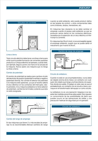 7
Circuito de soldadura
Circuitos con corriente
Línea a tierra:
Todo circuito eléctrico debe tener una línea a tierra para
evitar que la posible formación de corrientes parásitas
produzca un choque eléctrico al operador, cuando éste,
por ejemplo, llegue a poner una mano en la carcasa de
la máquina. Nunca opere una máquina que no tenga
su línea a tierra.
Cambio de polaridad:
El cambio de polaridad se realiza para cambiar el polo
del electrodo de positivo (polaridad invertida) a negativo
(polaridad directa). No cambie el selector de polaridad
si la máquina está operando, ya que al hacerlo saltará
el arco eléctrico en los contactos del interruptor, des-
truyéndolos. Si su máquina soldadora no tiene selector
de polaridad, cambie los terminales cuidando que ésta
no esté energizada.
Cambio de polaridad
Cambio de rango de amperaje
cuando se está soldando, esto puede producir daños
en las tarjetas de control, u otros componentes tales
como tiristores, diodos, transistores, etc.
En máquinas tipo clavijeros no se debe cambiar el
amperaje cuando el equipo está soldando ya que se
producen serios daños en los contactos eléctricos,
causados por la aparición de un arco eléctrico al inte-
rrumpir la corriente.
En máquinas tipo Shunt móvil, no es aconsejable regular
el amperaje soldando, puesto que se puede dañar el
mecanismo que mueve el Shunt.
Circuito de soldadura:
Cuando no está en uso el portaelectrodos, nunca debe
ser dejado encima de la mesa o en contacto con cual-
quier otro objeto que tenga una línea directa a la super-
ficie donde se suelda. El peligro en este caso es que el
portaelectrodo, en contacto con el circuito a tierra, pro-
voque en el transformador del equipo un corto circuito.
La soldadura no es una operación riesgosa si se res-
petan las medidas preventivas adecuadas. Esto requiere
un conocimiento de las posibilidades de daño que
pueden ocurrir en las operaciones de soldar y una
precaución habitual de seguridad por el operador.
Cambio del rango de amperaje:
En las máquinas que tienen 2 o más escalas de ampe-
raje no es recomendable efectuar cambios de rango
 