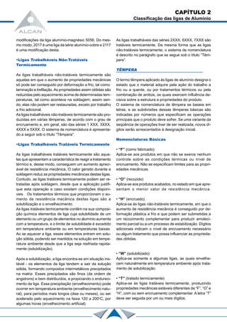 Após a solubilização, a liga encontra-se em situação ins-
tável - os elementos da liga tendem a sair da solução
sólida, formando compostos intermetálicos precipitados
na matriz. Esses precipitados são finos (da ordem de
angstrons) e bem distribuídos, e propiciando o endureci-
mento da liga. Essa precipitação (envelhecimento) pode
ocorrer em temperatura ambiente (envelhecimento natu-
ral), para períodos mais longos (dias ou meses), ou ser
acelerado pelo aquecimento na faixa 120 a 200o
C, por
algumas horas (envelhecimento artificial).
• “W” (solubilizado)
Aplica-se somente a algumas ligas, as quais envelhe-
cem naturalmente em temperatura ambiente após trata-
mento de solubilização.
• “T” (tratado termicamente)
Aplica-se às ligas tratáveis termicamente, produzindo
propriedades mecânicas estáveis diferentes de “F”, “O” e
“H”, com ou sem encruamento complementar. A letra “T”
deve ser seguida por um ou mais dígitos.
modificações da liga alumínio-magnésio 5056. Do mes-
mo modo, 2017 é uma liga da série alumínio-cobre e 2117
é uma modificação desta.
•Ligas Trabalháveis Não-Tratáveis
Termicamente
As ligas trabalháveis não-tratáveis termicamente são
aquelas em que o aumento de propriedades mecânicas
só pode ser conseguido por deformação a frio, tal como:
laminação e trefilação.As propriedades assim obtidas são
reduzidas pelo aquecimento acima de determinadas tem-
peraturas, tal como acontece na soldagem; assim sen-
do, elas não podem ser restauradas, exceto por trabalho
a frio adicional.
As ligas trabalháveis não-tratáveis termicamente são pro-
duzidas em várias têmperas, de acordo com o grau de
encruamento e, em geral, são das séries 1 XXX, 3XXX,
4XXX e 5XXX. O sistema de nomenclatura é apresenta-
do a seguir sob o título “Têmpera”.
•Ligas Trabalháveis Tratáveis Termicamente
As ligas trabalháveis tratáveis termicamente são aque-
las que apresentam a característica de reagir a tratamento
térmico e, desse modo, conseguem um aumento apreci-
ável de resistência mecânica, O calor gerado durante a
soldagem reduz as propriedades mecânicas destas ligas.
Contudo, as ligas tratáveis termicamente podem ser re-
tratadas após soldagem, desde que a aplicação justifi-
que esta operação e caso existam condições disponí-
veis. Os tratamentos térmicos que proporcionam o au-
mento de resistência mecânica destas ligas são a
solubilização e o envelhecimento.
As ligas tratáveis termicamente contêm na sua composi-
ção química elementos de liga cuja solubilidade de um
elemento ou um grupo de elementos no alumínio aumenta
com a temperatura, e o limite de solubilidade é excedido
em temperatura ambiente ou em temperaturas baixas.
Ao se aquecer a liga, esses elementos entram em solu-
ção sólida, podendo ser mantidos na solução em tempe-
ratura ambiente desde que a liga seja resfriada rapida-
mente (solubilização).
As ligas trabalháveis das séries 2XXX, 6XXX, 7XXX são
tratáveis termicamente. Da mesma forma que as ligas
não-tratáveis termicamente, o sistema de nomenclatura
é descrito no parágrafo que se segue sob o título “Têm-
pera”.
TÊMPERA
O termo têmpera aplicado às ligas de alumínio designa o
estado que o material adquire pela ação do trabalho a
frio ou a quente, ou por tratamentos térmicos ou pela
combinação de ambos, os quais exercem influência de-
cisiva sobre a estrutura e propriedades do produto.
O sistema de nomenclatura de têmpera se baseia em
letras, e as subdivisões dessas têmperas básicas são
indicadas por números que especificam as operações
principais que o produto deve sofrer. Se uma variante da
seqüência de operações tiver de ser realizada, novos dí-
gitos serão acrescentados à designação inicial.
Nomenclaturas Básicas
• “F” (como fabricado)
Aplica-se aos produtos em que não se exerce nenhum
controle sobre as condições térmicas ou nível de
encruamento. Não se especificam limites para as propri-
edades mecânicas.
• “O” (recozido)
Aplica-se aos produtos acabados, no estado em que apre-
sentam o menor valor de resistência mecânica.
• “H” (encruado)
Aplica-se às ligas não-tratáveis termicamente, em que o
aumento de resistência mecânica é conseguido por de-
formação plástica a frio e que podem ser submetidas a
um recozimento complementar para produzir amoleci-
mento parcial ou a um processo de estabilização. Dígitos
adicionais indicam o nível de encruamento necessário
ou algum tratamento que possa influenciar as proprieda-
des obtidas.
CAPÍTULO 2
Classificação das ligas de Alumínio
 