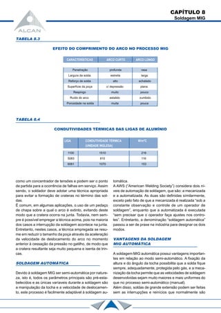 Penetração profunda rasa
Largura da solda estreita larga
Reforço de solda alto achatado
Superfície da poça c/ depressão plana
Respingo muito pouco
Ruído do arco estalido zumbido
Porosidade na solda muita pouca
como um concentrador de tensôes e podem ser o ponto
de partida para a ocorrência de falhas em serviço. Assim
sendo, o soldador deve adotar uma técnica apropriada
para evitar a formação de crateras no término das sol-
das.
É comum, em algumas aplicações, o uso de um pedaço
de chapa sobre a qual o arco é extinto, evitando deste
modo que a cratera ocorra na junta. Todavia, nem sem-
pre é possível empregar a técnica acima, pois na maioria
dos casos a interrupção da soldagem acontece na junta.
Entretanto, nestes casos, a técnica empregada se resu-
me em reduzir o tamanho da poça através da aceleração
da velocidade de deslocamento do arco no momento
anterior à cessação da pressão no gatilho, de modo que
a cratera resultante seja muito pequena e isenta de trin-
cas.
SOLDAGEM AUTOMÁTICA
Devido à soldagem MIG ser semi-automática por nature-
za, isto é, todos os parâmetros principais são pré-esta-
belecidos e as únicas varíaveis durante a soldagem são
a manipulação da tocha e a velocidade de deslocamen-
to, este processo é facilmente adaptável à soldagem au-
TABELA 8.3
EFEITO DO COMPRIMENTO DO ARCO NO PROCESSO MIG
TABELA 8.4
CONDUTIVIDADES TÉRMICAS DAS LIGAS DE ALUMÍNIO
CARACTERÍSTICAS ARCO CURTO ARCO LONGO
LIGA CONDUTIVIDADE TÉRMICA W/mºC
(UNIDADE INGLESA)
1100 1510 216
5083 810 116
6061 1070 153
CAPÍTULO 8
Soldagem MIG
tomática.
A AWS (“American Welding Society”) considera dois ní-
veis de automação de soldagem, que são: a mecanizada
e a automatizada. As duas são definidas símilarmente,
exceto pelo fato de que a mecanizada é realizada “sob a
constante observação e controle de um operador de
soldagem”, enquanto que a automatizada é executada
“sem precisar que o operador faça ajustes nos contro-
les”. Entretanto, a denominação “soldagem automática”
passou a ser de praxe na indústria para designar os dois
modos.
VANTAGENS DA SOLDAGEM
MIG AUTOMÁTICA
A soldagem MIG automática possui vantagens importan-
tes em relação ao modo semi-automático. A fixação da
altura e do ângulo da tocha possibilita que a solda fique
sempre, adequadamente, protegida pelo gás, e a meca-
nização da tocha permite que as velocidades de soldagem
desenvolvidas sejam muito maiores e mais uniformes do
que no processo semi-automático (manual).
Além disso, soldas de grande extensão podem ser feitas
sem as interrupções e reinícios que normalmente são
 