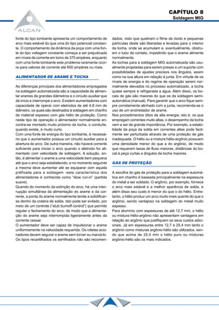 fonte do tipo tombante apresenta um comportamento de
arco mais estável do que uma do tipo potencial constan-
te. O comportamento da dinâmica da poça com uma fon-
te do tipo voltagem constante começa a ser prejudicada
em níveis de corrente em tomo de 375 ampères, enquanto
com uma fonte tombante este problema raramente ocor-
re para valores de corrente até 600 ampères ou mais.
ALIMENTADOR DE ARAME E TOCHA
As diferenças principais dos alimentadores empregados
na soldagem automatizada são a capacidade de alimen-
tar arames de grandes diâmetros e o circuito auxiliar que
dá início e interrompe o arco. Existem aumentadores com
capacidade de operar com eletrodos de até 4,8 mm de
diâmetro, os quais são destinados à soldagem em chanfro
de material espesso com gás hélio de proteção. Como
neste tipo de operação o alimentador normalmente en-
contra-se montado muito próximo da tocha, o conduíte,
quando existe, é muito curto.
Com uma fonte de energia do tipo tombante, é necessá-
rio que o aumentador possua um circuito auxiliar para a
abertura do arco. De outra maneira, não haverá corrente
suficiente para iniciar o arco quando o eletrodo for ali-
mentado com velocidade de soldagem. A solução, en-
tão, é alimentar o arame a uma velocidade bem pequena
até que o arco seja estabelecido, e no momento seguinte
a mesma deve aumentar até se equiparar com aquela
préfixada para a soldagem -esta característica dos
alimentadores é conhecida como “slow run-in” (partida
suave).
Quando do momento da extinção do arco, há uma inter-
rupção simultânea da alimentação do arame e da cor-
rente, a ponta do arame normalmente tende a solidificar-
se dentro da cratera de solda. Isto pode ser evitado, por
meio de um controle (“stub bumoff control”) que permite
regular o fechamento do arco, de modo que a alimenta-
ção do arame seja interrompida ligeiramente antes da
corrente cessar.
O aumentador deve ser capaz de impulsionar o arame
uniformemente na velocidade requerida. Os roletes acio-
nadores devem segurar o arame sem torcer ou marcá-lo.
Os tipos recartilhados os serrilhados não são recomen-
dados, visto que quebram o filme de óxido e pequenas
partículas deste são liberadas e levadas para o interior
da tocha, onde se acumulam e, eventualmente, obstru-
em o tubo de contato, impedindo que o arame alimente
normalmente.
As tochas para a soldagem MIG automatizada são usu-
almente projetadas para serem presas a um suporte com
possibilidades de ajustes precisos nos ângulos, assim
como na sua altura em relação à junta. Em virtude de os
níveis de energia e do regime de operação serem nor-
malmente elevados no processo automatizado, a tocha
quase sempre é refrigerada a água. Além disso, os bo-
cais de gás são maiores do que os da soldagem semi-
automática (manual). Para garantir que o arco fique sem-
pre corretamente alinhado com a junta, recomenda-se o
uso de um endíreitador de arame.
Nos procedimentos ditos de alta energia, isto é, os que
empregam correntes muito altas, o desempenho da tocha
vem a ser de grande importância. Por exemplo, a estabi-
lidade da poça da solda em correntes altas pode facil-
mente ser perturbada através de uma proteção de gás
inadequada. O hélio ou a mistura hélio-argônio possuem
uma densidade menor do que a do argônio, de modo
que requerem taxas de fluxo maiores, distâncias do bo-
cal à peça curtas e ângulos da tocha maiores.
GÁS DE PROTEÇÃO
A escolha do gás de proteção para a soldagem automá-
tica em chanfro é baseada principalmente na espessura
do metal a ser soldado. O argônio, por exemplo, fornece
o arco mais estável e a melhor aparência de solda, e
além disso seu custo é menor do que o do hélio. Entre-
tanto, o hélio produz um arco muito mais quente do que o
argônio, sendo vantajoso na soldagem do metal muito
espesso.
Para alumínio com espessuras de até 12,7 mm, o hélio
ou mistura hélio-argônio não apresentam vantagens em
relação ao argônio que justifiquem os seus custos adici-
onais. Já em espessuras entre 12,7 e 25,4 mm tanto o
argônio como misturas argônio-hélio são utilizados, sen-
do que acima de 25,4 mm o hélio puro ou misturas
argônio-hélio são os mais indicados.
CAPÍTULO 8
Soldagem MIG
 