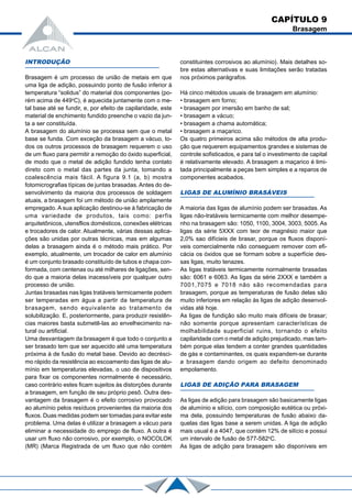 INTRODUÇÃO
Brasagem é um processo de união de metais em que
uma liga de adição, possuindo ponto de fusão inferior à
temperatura “solidus” do material dos componentes (po-
rém acima de 449o
C), é aquecida juntamente com o me-
tal base até se fundir, e, por efeito de capilaridade, este
material de enchimento fundido preenche o vazio da jun-
ta a ser constituída.
A brasagem do alumínio se processa sem que o metal
base se funda. Com exceção da brasagem a vácuo, to-
dos os outros processos de brasagem requerem o uso
de um fluxo para permitir a remoção do óxido superficial,
de modo que o metal de adição fundido tenha contato
direto com o metal das partes da junta, tomando a
coalescência mais fácil. A figura 9.1 (a, b) mostra
fotomicrografias típicas de juntas brasadas. Antes do de-
senvolvimento da maioria dos processos de soldagem
atuais, a brasagem foi um método de união amplamente
empregado. A sua aplicação destinou-se à fabricação de
uma variedade de produtos, tais como: perfis
arquitetônicos, utensflios domésticos, conexões elétricas
e trocadores de calor. Atualmente, várias dessas aplica-
ções são unidas por outras técnicas, mas em algumas
delas a brasagem ainda é o método mais prático. Por
exemplo, atualmente, um trocador de calor em alumínio
é um conjunto brasado constituído de tubos e chapa con-
formada, com centenas ou até milhares de ligações, sen-
do que a maioria delas inacessíveis por qualquer outro
processo de união.
Juntas brasadas nas ligas tratáveis termicamente podem
ser temperadas em água a partir da temperatura de
brasagem, sendo equivalente ao tratamento de
solubilização. E, posteriormente, para produzir resistên-
cias maiores basta submetê-las ao envelhecimento na-
tural ou artificial.
Uma desvantagem da brasagem é que todo o conjunto a
ser brasado tem que ser aquecido até uma temperatura
próxima à de fusão do metal base. Devido ao decrésci-
mo rápido da resistência ao escoamento das ligas de alu-
mínio em temperaturas elevadas, o uso de dispositivos
para fixar os componentes normalmente é necessário,
caso contrário estes ficam sujeitos às distorções durante
a brasagem, em função de seu próprio pesô. Outra des-
vantagem da brasagem é o efeito corrosivo provocado
ao alumínio pelos resíduos provenientes da maioria dos
fluxos. Duas medidas podem ser tomadas para evitar este
problema. Uma delas é utilizar a brasagem a vácuo para
eliminar a necessidade do emprego de fluxo. A outra é
usar um fluxo não corrosivo, por exemplo, o NOCOLOK
(MR) (Marca Registrada de um fluxo que não contém
constituintes corrosivos ao alumínio). Mais detalhes so-
bre estas alternativas e suas limitações serão tratadas
nos próximos parágrafos.
Há cinco métodos usuais de brasagem em alumínio:
• brasagem em forno;
• brasagem por imersão em banho de sal;
• brasagem a vácuo;
• brasagem a chama automática;
• brasagem a maçarico.
Os quatro primeiros acima são métodos de alta produ-
ção que requerem equipamentos grandes e sistemas de
controle sofisticados, e para tal o investimento de capital
é relativamente elevado. A brasagem a maçarico é limi-
tada principalmente a peças bem simples e a reparos de
componentes acabados.
LIGAS DE ALUMÍNIO BRASÁVEIS
A maioria das ligas de alumínio podem ser brasadas. As
ligas não-tratáveis termicamente com melhor desempe-
nho na brasagem são: 1050, 1100, 3004, 3003, 5005. As
ligas da série 5XXX com teor de magnésio maior que
2,0% sao difícieis de brasar, porque os fluxos disponí-
veis comercialmente não conseguem remover com efi-
cácia os óxidos que se formam sobre a superfície des-
sas ligas, muito tenazes.
As ligas tratáveis termicamente normalmente brasadas
são: 6061 e 6063. As ligas da série 2XXX e também a
7001,7075 e 7018 não são recomendadas para
brasagem, porque as temperaturas de fusão delas são
muito inferiores em relação às ligas de adição desenvol-
vidas até hoje.
As ligas de fundição são muito mais difíceis de brasar;
não somente porque apresentam características de
molhabilidade superficial ruins, tornando o efeito
capilaridade com o metal de adição prejudicado, mas tam-
bém porque elas tendem a conter grandes quantidades
de gás e contaminantes, os quais expandem-se durante
a brasagem dando origem ao defeito denominado
empolamento.
LIGAS DE ADIÇÃO PARA BRASAGEM
As ligas de adição para brasagem são basicamente ligas
de alumínio e silício, com composição eutética ou próxi-
ma dela, possuindo temperaturas de fusão abaixo da-
quelas das ligas base a serem unidas. A liga de adição
mais usual é a 4047, que contém 12% de silício e possui
um intervalo de fusão de 577-582o
C.
As ligas de adição para brasagem são disponíveis em
CAPÍTULO 9
Brasagem
 