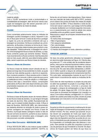metal de adição.
Com o “CLAD” aumenta-se muito a produtividade e a
confiabilidade da brasagem, além de tornar viável a exe-
cução de brasagens que não seriam possíveis com o
aporte independente de metal de adição.
FLUXO
Como comentado anteriormente, todos os métodos de
brasagem, exceto a brasagem a vácuo, requerem o uso
de um fluxo para remover o óxido de alumínio e proteger
a região da junta da atmosfera ambiente até que a
brasagem se concretize. Os fluxos constituem-se, princi-
palmente, de fluoretos e cloretos na forma de pó, mistu-
rados em proporções determinadas para produzir a rea-
ção desejada. Tradicionalmente, a brasagem em alumí-
nio vinha empregando fluxos a base de cloretos, ou seja,
fluxos contendo quase que somente cloretos. Todavia,
mais recentemente os fluxos contendo mais fluoretos têm
sido os mais usuais, além de, para determinadas aplica-
ções, serem superiores aos fluxos à base de cloretos.
Fluxos à Base de Cloretos
Os fluxos à base de cloretos atuam através do seu in-
gresso ao longo das trincas existentes no óxido, as quais
tornam-se mais abertas quando o alumínio é aquecido.
Num momento posterior, o fluxo penetra entre o metal e
o óxido de modo a remover o último e permite que ocorra
a coalescência entre o metal de adição e o metal base.
Embora este seja o mecanismo básico, composições
particulares de fluxos têm sido desenvolvidas para obter
propriedades especiais com o intuito de atender requisi-
tos específicos.
Fluxos à Base de Fluoretos
Os fluxos à base de fluoretos atuam de maneira diferen-
te dos fluxos à base de cloretos, no que tange à remoção
de óxido de alumínio. Eles contêm fluoroaluminato de
sódio, que no estado fundido dissolve o óxido. O fluxo à
base de fluoretos, NOCOLOK (MR), tem demonstrado
ser bastante eficiente na remoção do óxido e possui al-
gumas vantagens em relação aos fluxos à base de
cloretos. A principal destas vantagens reside no fato de
não ser corrosivo ao alumínio, portanto os seus resíduos
não necessitam ser removidos após a brasagem, pois
não provocam corrosão subseqüente.
Fluxo Não Corrosivo - NOCOLOK (MR)
O fluxo NOCOLOK (MR) é uma mistura quase eutética
de fluoroaluminatos de potássio (K3A1F6 - KA1F4), na
forma de um pó branco não-higroscópico. Esta mistura
tem seu intervalo de fusão entre 562 e 575o
C, portanto
pouco abaixo dos pontos de fusão dos metais de adição
usuais (cerca de 580o
). O fluxo dissolve o óxido de alu-
mínio sem atacar o alumínio, quer esteja na forma sólida
ou líquida, facilitando num momento seguinte o livre aces-
so e o preenchimento com metal de adição dos vazios
existentes entre as partes a serem brasadas.
Resumimos a seguir as principais características do flu-
xo NOCOLOK:
• É inerte antes da brasagem;
• Não é higroscópico;
• Tem pequena solubilidade;
• Tem vida ilimitada;
• Facilmente acondicionável;
• O resíduo da brasagem é inerte, aderente e protetivo.
TIPOS DE JUNTAS
Os tipos de juntas geralmente utilizadas na brasagem
em alumínio estão ilustradas na Figura. 9.2. Dentre elas,
as juntas em “T” e de contato são de excelente desem-
penho, visto que as mesmas favorecem melhor o escoa-
mento capilar, além da formação dos filetes nos dois la-
dos da junta. No caso das juntas sobrepostas, a eficiên-
cia é melhor quando a largura de sobreposição é pelo
menos duas vezes a espessura do componente mais fino.
Por outro lado, sobreposições maiores do que 6,3 mm
pode induzir a ocorrência de vazios ou inclusões de flu-
xos.
Outro fator de vital importância no projeto da junta para
se obter boa qualidade na junção é a sua folga. Ela de-
pende de vários fatores, incluindo o processo de
brasagem, a largura de sobreposição e a liga do metal
de adição. Em geral, folgas de 0,08 - 0,15 mm são co-
muns para os processos de brasagem por imersão e a
vácuo. Com outros métodos, as folgas de 0,13 - 0,25 mm
podem ser usadas para todas as juntas, exceto as juntas
sobrepostas com mais de 6,3 mm de sobreposição.
GABARITOS
Durante os ciclos de aquecimento e resfriamento da ope-
ração de brasagem é fundamental que as partes se man-
tenham imóveis. Por isso, sempre que possível, as jun-
tas devem ser projetadas de modo que sejam auto-
fixantes (ver Figura 9.3). Sempre que for preciso utilizar
algum tipo de dispositivo para fixar as juntas de um con-
junto, é importante que ele compense o movimento devi-
do à expansão e à contração para não distorcer o con-
junto. Para prender as parte dos conjuntos é comum o
uso de grampos de aço inoxidável ou Inconel. Os dispo-
sitivos de fixação podem ser feitos de aço doce ou
CAPÍTULO 9
Brasagem
 