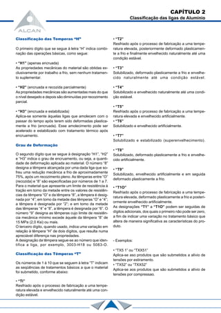 Classificação das Temperas “H”
O primeiro dígito que se segue à letra “H” indica combi-
nação das operações básicas, como segue:
• “H1” (apenas encruada)
As propriedades mecânicas do material são obtidas ex-
clusivamente por trabalho a frio, sem nenhum tratamen-
to suplementar.
• “H2” (encruada e recozida parcialmente)
As propriedades mecânicas são aumentadas mais do que
o nível desejado e depois são diminuídas por recozimento
parcial.
• “H3” (encruada e estabilizada)
Aplica-se somente àquelas ligas que amolecem com o
passar do tempo após terem sido deformadas plastica-
mente a frio (encruada). Esse amolecimento pode ser
acelerado e estabilizado com tratamento térmico após
encruamento.
Grau de Deformação
O segundo dígito que se segue à designação “H1”, “H2”
e “H3” indica o grau de encruamento, ou seja, a quanti-
dade de deformação aplicada ao material. O número “8”
designa a têmpera alcançada por uma dada liga que so-
freu uma redução mecânica a frio de aproximadamente
75%, após um recozimento pleno. As têmperas entre “O”
(recozida) e “8” são especificadas por números de 1 a 7.
Para o material que apresente um limite de resistência à
tração em torno da metade entre os valores de resistên-
cias da têmpera “O” e da têmpera “8”, a têmpera é desig-
nada por “4”; em tomo da metade das têmperas “O” e “4”;
a têmpera é designada por “2”; e em tomo da metade
das têmperas “4” e “8”, a têmpera é designada por “6”. O
número “9” designa as têmperas cujo limite de resistên-
cia mecânica mínimo excede àquele da têmpera “8” de
15 MPa (2,0 Ksi) ou mais.
O terceiro dígito, quando usado, indica uma variação em
relação à têmpera “H” de dois dígitos, que resulta numa
apreciável diferença nas propriedades.
A designação da têmpera segue-se ao número que iden-
tifica a liga, por exemplo, 3003-H18 ou 5083-O.
Classificação das Têmperas “T”
Os números de 1 à 10 que se seguem à letra “T” indicam
as seqüências de tratamentos básicos a que o material
foi submetido, conforme abaixo:
• “Ti”
Resfriado após o processo de fabricação a uma tempe-
ratura elevada e envelhecido naturalmente até uma con-
dição estável.
• “T2”
Resfriado após o processo de fabricação a uma tempe-
ratura elevada, posteriormente deformado plasticamen-
te a frio e finalmente envelhecido naturalmente até uma
condição estável.
• “T3”
Solubilizado, deformado plasticamente a frio e envelhe-
cido naturalmente até uma condição estável.
• “T4”
Solubilizado e envelhecido naturalmente até uma condi-
ção estável.
• “T5”
Resfriado após o processo de fabricação a uma tempe-
ratura elevada e envelhecido artificialmente.
• “T6”
Solubilizado e envelhecido artificialmente.
• “T7”
Solubilizado e estabilizado (superenvelhecimento).
• “T8”
Solubilizado, deformado plasticamente a frio e envelhe-
cido artificialmente.
• “T9”
Solubilizado, envelhecido artificialmente e em seguida
deformado plasticamente a frio.
• “T1O”
Resfriado após o processo de fabricação a uma tempe-
ratura elevada, deformado plasticamente a frio e posteri-
ormente envelhecido artificialmente.
As designações “T1” a “T1O” podem ser seguidas de
dígitos adicionais, dos quais o primeiro não pode ser zero,
a fim de indicar uma variação no tratamento básico que
altera de maneira significativa as características do pro-
duto.
- Exemplos:
• “TX5 1” ou “TXX51”
Aplica-se aso produtos que são submetidos a alívio de
tensões por estiramento.
• “TX52” ou “TXX52”
Aplica-se aos produtos que são submetidos a alívio de
tensões por compressao.
CAPÍTULO 2
Classificação das ligas de Alumínio
 
