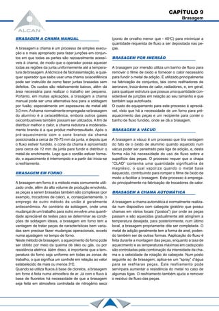 CAPÍTULO 9
Brasagem
BRASAGEM A CHAMA MANUAL
A brasagem a chama é um processo de simples execu-
ção e o mais apropriado para fazer junções em conjun-
tos em que todas as partes são razoavelmente acessí-
veis à chama, de modo que o operador possa aquecer
todas as regiões da junta uniformemente até a tempera-
tura de brasagem.Atécnica é de fácil assimilação, e qual-
quer operador que saiba usar uma chama oxiacetilênica
pode ser instruído de como fazer juntas brasadas sem
defeitos. Os custos são relativamente baixos, além da
área necessária para realizar o trabalho ser pequena.
Portanto, em muitas aplicações, a brasagem a chama
manual pode ser uma alternativa boa para a soldagem
por fusão, especialmente em espessuras de metal até
3,0 mm. A chama normalmente empregada na brasagem
do alumínio é a oxíacetilênica, embora outros gases
oxicombustíveis também possam ser utilizados. A fim de
distribuir melhor o calor, a chama redutora e moderada-
mente branda é a que produz melhorresultado. Após o
pré-aquecimento com o cone branco da chama
posicionada a cerca de 70-75 mm da junta, e depois que
o fluxo estiver fundido, o cone da chama é aproximado
para cerca de 12 mm da junta para fundir e distribuir o
metal de enchimento. Logo que o cordão estiver forma-
do, o aquecimento é interrompido e a partir daí inicia-se
o resfriamento.
BRASAGEM EM FORNO
A brasagem em forno é o método mais comumente utili-
zado onde, além do alto volume de produção envolvido,
as peças a serem brasadas também são complexas (por
exemplo, trocadores de calor), e, conseqüentemente, o
emprego de outro método de união é geralmente
antieconômico. Ao contrário da soldagem, onde uma
mudança de um trabalho para outro envolve uma quanti-
dade apreciável de testes para se determinar as condi-
ções de soldagem ideais, a brasagem em forno tem a
vantagem de tratar peças de características bem varia-
das sem precisar fazer mudanças operacionais, exceto
numa ajustagem no tempo de forno.
Neste método de brasagem, o aquecimento do forno pode
ser obtido por meio da queima de óleo ou gás, ou por
resistência elétrica. Além disso, é importante que a tem-
peratura do forno seja uniforme em todas as zonas de
trabalho, o que significa um controle em relação ao valor
estabelecido de mais ou menos 3o
C.
Quando se utiliza fluxos à base de cloretos, a brasagem
em forno é feita numa atmosfera de ar. Já com o fluxo à
base de fluoretos há necessidade de que a brasagem
seja feita em atmosfera controlada de nitrogênio seco
(ponto de orvalho menor que - 40o
C) para minimizar a
quantidade requerida de fluxo a ser depositada nas pe-
ças.
BRASAGEM POR IMERSÃO
A brasagem por imersão utiliza um banho de fluxo para
remover o filme de óxido e fornecer o calor necessário
para fundir o metal de adição. É utilizado principalmente
na fabricação de conjuntos, tais como resfriadores de
aeronave, troca-dores de calor, radiadores, e, em geral,
para qualquer estrutura que possua uma quantidade con-
siderável de junções em relação ao seu tamanho e que
também seja autofixada.
O custo do equipamento para este processo é apreciá-
vel, visto que há a necessidade de um forno para pré-
aquecimento das peças e um recipiente para conter o
banho de fluxo fundido, onde se dá a brasagem.
BRASAGEM A VÁCUO
A brasagem a vácuo é um processo que tira vantagem
do fato de o óxido de alumínio quando aquecido num
vácuo poder ser penetrado pela liga de adição, e, desta
forma não há necessidade do uso de fluxo sobre a
supeifície das peças. O processo requer que a chapa
“CLAD” contenha uma quantidade significativa de
magnésio, o qual vaporiza quando o metal base
éaquecido, contribuindo para romper o filme de óxido de
modo a facilitar a brasagem. Este processo é emprega-
do principalmente na fabricação de trocadores de calor.
BRASAGEM A CHAMA AUTOMÁTICA
A brasagem a chama automática é normalmente realiza-
da num dispositivo com cabeçote giratório que possui
chamas em vários locais (“postos”) por onde as peças
passam e são aquecidas gradualmente até atingirem a
temperatura desejada, para posteriormente, num último
local, a brasagem propriamente dita ser completada. O
metal de adição geralmente tem a forma de anel, poden-
do também ser de outras formas. Aaplicação do fluxo é
feita durante a montagem das peças, enquanto a taxa de
aquecimento e as temperaturas máximas em cada posto
são controladas pela combinação da intensidade da cha-
ma e a velocidade de rotação do cabeçote. Num posto
seguinte ao de brasagem, aplica-se um “spray” d’água
para se resfriaras peças. Este resfiiamento pode
servirpara aumentar a resistência do metal no caso de
algumas ligas. O resfriamento também ajuda a remover
o resíduo de fluxo das peças.
 