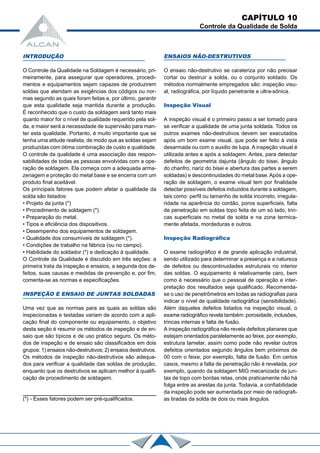 CAPÍTULO 10
Controle da Qualidade de Solda
INTRODUÇÃO
O Controle da Qualidade na Soldagem é necessário, pri-
meiramente, para assegurar que operadores, procedi-
mentos e equipamentos sejam capazes de produzirem
soldas que atendam as exigências dos códigos ou nor-
mas segundo as quais foram feitas e, por último, garantir
que esta qualidade seja mantida durante a produção.
É reconhecido que o custo da soldagem será tanto mais
quanto maior for o nível de qualidade requerido pela sol-
da, e maior será a necessidade de supervisão para man-
ter esta qualidade. Portanto, é muito importante que se
tenha uma atitude realista, de modo que as soldas sejam
produzidas com ótima combinação de custo e qualidade.
O controle da qualidade é uma associação das respon-
sabilidades de todas as pessoas envolvidas com a ope-
ração de soldagem. Ela começa com a adequada arma-
zenagem e proteção do metal base e se encerra com um
produto final aceitável.
Os principais fatores que podem afetar a qualidade da
solda são listados:
• Projeto da junta (*)
• Procedimento de soldagem (*).
• Preparação do metal.
• Tipos e eficiência dos dispositivos.
• Desempenho dos equipamentos de soldagem.
• Qualidade dos consumíveis de soldagem (*).
• Condições de trabalho na fábrica (ou no campo).
• Habilidade do soldador (*) e dedicação à qualidade.
O Controle da Qualidade é discutido em três seções: a
primeira trata da inspeção e ensaios, a segunda dos de-
feitos, suas causas e medidas de prevenção e, por fim,
comenta-se as normas e especificações.
INSPEÇÃO E ENSAIO DE JUNTAS SOLDADAS
Uma vez que as normas para as quais as soldas são
inspecionadas e testadas variam de acordo com a apli-
cação final do componente ou equipamento, o objetivo
desta seção é resumir os métodos de inspeção e de en-
saio que são típicos e de uso prático seguro. Os méto-
dos de inspeção e de ensaio são classificados em dois
grupos: 1) ensaios não-destrutivos; 2) ensaios destrutivos.
Os métodos de inspeção não-destrutivos são adequa-
dos para verificar a qualidade das soldas de produção,
enquanto que os destrutivos se aplicam melhor à qualifi-
cação de procedimento de soldagem.
ENSAIOS NÃO-DESTRUTIVOS
O ensaio não-destrutivo se carateriza por não precisar
cortar ou destruir a solda, ou o conjunto soldado. Os
métodos normalmente empregados são: inspeção visu-
al, radiográfica, por líquido penetrante e ultra-sônica.
Inspeção Visual
A inspeção visual é o primeiro passo a ser tomado para
se verificar a qualidade de uma junta soldada. Todos os
outros exames não-destrutivos devem ser executados
após um bom exame visual, que pode ser feito à vista
desarmada ou com o auxilio de lupa. A inspeção visual é
utilizada antes e após a soldagem. Antes, para detectar
defeitos de geometria dajunta (ângulo do bisei, ângulo
do chanfro, nariz do bisei e abertura das partes a serem
soldadas) e descontinuidades do metal base.Após a ope-
ração de soldagem, o exame visual tem por finalidade
detectar possíveis defeitos induzidos durante a soldagem,
tais como: perfil ou tamanho de solda incorreto, irregula-
ridade na aparência do cordão, poros superficiais, falta
de penetração em soldas topo feita de um só lado, trin-
cas superficiais no metal de solda e na zona termica-
mente afetada, mordeduras e outros.
Inspeção Radiográfica
O exame radiográfico é de grande aplicação industrial,
sendo utilizado para determinar a presença e a natureza
de defeitos ou descontinuidades estruturais no interior
das soldas. O equipamento é relativamente caro, bem
como é necessário que o pessoal de operação e inter-
pretação dos resultados seja qualificado. Recomenda-
se o uso de penetrômetros em todas as radiografias para
indicar o nível de qualidade radiográfica (sensibilidade).
Além daqueles defeitos listados na inspeção visual, o
exame radiográfico revela também: porosidade, inclusões,
trincas internas e falta de fusão.
A inspeção radiográfica não revela defeitos planares que
estejam orientados paralelamente ao feixe, por exemplo,
estrutura lamelar, assim como pode não revelar outros
defeitos orientados segundo ângulos bem próximos de
00 com o feixe, por exemplo, falta de fusão. Em certos
casos, mesmo a falta de penetração não é revelada, por
exemplo, quando da soldagem MIG mecanizada de jun-
tas de topo com bordas retas, onde praticamente não há
folga entre as arestas da junta. Todavia, a confiabilidade
da inspeção pode ser aumentada por meio de radiografi-
as tiradas da solda de dois ou mais ângulos.(*) - Esses fatores podem ser pré-qualificados.
 