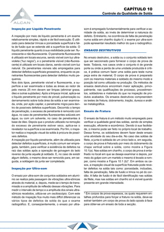 CAPÍTULO 10
Controle da Qualidade de Solda
Inspeção por Líquido Penetrante
A inspeção por meio de líquido penetrante é um exame
relativamente simples, rápido e de fácil execução. É utili-
zado para detectar trincas e porosidade superficial e fal-
ta de fusão que se estende até a superfície da solda. O
líquido penetrante quanto à sua visibilidade pode ser: flu-
orescente e não-fluorescente. O penetrante fluorescente
é utilizado em locais escuros, sendo visível com luz ultra-
violeta (“luz negra”), e o penetrante visível (não-fluores-
cente) é utilizado em locais claros, sendo visível com luz
natural. Os penetrantes visíveis são empregados para
detectar defeitos superficiais grosseiros, enquanto os pe-
netrantes fluorescentes para detectar defeitos muito pe-
quenos.
Nos dois tipos, penetrante visível e fluorescente, a su-
perfície a ser examinada e todas as áreas ao redor de
pelo menos 25 mm devem ser limpas (eliminar graxa,
óleo e outras sujidades). Após a limpeza inicial, aplica-se
o líquido penetrante por meio de pincel, pulverização ou
derramamento sobre toda área da solda a ser examina-
da, onde, por ação capilar, o penetrante migra para den-
tro de possíveis defeitos superficiais. Decorrido o tempo
de penetração, o excesso de penetrante é removido com
água, no caso de penetrantes fluorescentes solúveis em
água; ou com um solvente, no caso de penetrantes à
base de óleo. Depois que o produto utilizado na remoção
do excesso de penetrante estiver seco, aplica-se o
revelador na superfície a se examinada. Por fim, o inspe-
tor realiza a inspeção visual da solda à procura de possí-
veis defeitos.
A inspeção por líquido penetrante, além de utilizada para
detectar defeitos superficiais, é muito comum ser empre-
gada, também, para verificar a existência de defeitos na
raiz das soldas após a operação de goivagem do lado
reverso da junta aquele já soldado. E, no caso de existir
algum defeito, o mesmo deve ser removido para, em se-
guida, a soldagem da junta ser completada.
Inspeção por Ultra-som
O ensaio por ultra-som de conjuntos soldados em alumí-
nio se realiza pela passagem de vibrações ultra-sônicas
através do material, e, depois, mede-se o tempo de trans-
missão e a amplitude de reflexão dessas vibrações. Para
medir o intervalo de tempo e a amplitude dos sinais ultra-
sônicos recebidos, utiliza-se um osciloscópio. Com este
método de inspeção fica muito mais diffcil diferenciar os
vários tipos de defeitos de solda do que o exame
radiográfico. E, conseqüentemente, o ensaio por ultra-
som é empregado fundamentalmente para verificar a sa-
nidade da solda, ao invés de determinar a natureza do
defeito. Entretanto, na ocorrência de falta de penetração
numa solda em chanfro duplo-V, o exame por ultra-som
pode apresentar resultado melhor do que o radiográfico.
ENSAIOS DESTRUTIVOS
No ensaio destrutivo, a solda ou o conjunto soldado tem
que ser seccionado para fornecer o corpo de prova de
teste. Todavia, nos casos onde o conjunto é de grande
porte ou onde a perda de uma unidade produzida é críti-
ca, é prática comum fazer uma solda para teste numa
peça extra de material, O corpo de prova é preparado
com os mesmos materiais e soldado do mesmo modo e
posição tal como utilizada na produção. Os métodos de
ensaios destrutivos encontram maior aplicação, princi-
palmente, nas qualificações de processo, procedimen-
tos, soldadores e materiais do que na inspeção de pro-
dutos acabados. Os ensaios destrutivos compreendem
os testes de fratura, dobramento, tração, dureza e análi-
se metalográfica.
Ensaio de Fratura
O ensaio de fratura é um método muito empregado para
verificar a qualidade geral das soldas, sendo de simples
execução, eficiente e econômico. Devido à sua facilida-
de, o mesmo pode ser feito no próprio local de trabalho.
Dessa forma, os soldadores devem fazer deste ensaio
uma atividade do seu dia-a-dia. No caso das soldas de
filete, a junta é soldada de um único lado e, em seguida,
o corpo de prova é fraturado por meio do dobramento da
chapa vertical sobre a solda, como mostra a Figura
10.1(a). Nas soldas em chanfro, o corpo de prova é enta-
lhado no local em que se deseja examinar e depois, por
meio do golpe com um martelo o mesmo é levado a rom-
per, como mostra a Figura 10.1 (b)*. Em ambos os ca-
sos, a inspeção visual da superfície fraturada pode reve-
lar defeitos na solda tais como: porosidade, inclusões,
falta de penetração, falta de fusão e trinca no pé do cor-
dão. A falta de fusão é de fácil identificação nas soldas
de filete, mas nas soldas em chanfro só é visível quando
presente em grande intensidade.
* Em corpos de prova espessos, os quais requerem en-
talhes profundos para forçar a fratura na solda, deve-se
extrair também um corpo de prova do lado oposto à face
para obter-se um ensaio de toda a secção.
 
