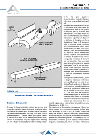 CAPÍTULO 10
Controle da Qualidade de Solda
Ensaio de Dobramento
O ensaio de dobramento é um método que fornece uma
indicação qualitativa da ductilidade de uma junta solda-
da. Ele é de rápida execução, econômico e de interpreta-
ção relativamente simples, visto que é um teste do tipo
“passa não passa”. O ensaio, de um modo geral, consis-
te em dobrar ao redor de um mandril (de diâmetro espe-
cificado de acordo com a liga e a espessura do material)
um corpo de prova retirado transversalmente à junta sol-
dada, na qual qualquer
descontinuidade inaceitável desen-
volve-se e torna-se facilmente visí-
vel.
A maioria dos ensaios de dobramen-
to em soldas de aço são feitos em
dispositivos de teste do tipo guiado;
no entanto, para o alumínio este
método não é adequado. Para o alu-
mínio recomenda-se que o ensaio de
dobramento seja feito num dispositi-
vo de teste do tipo pino, conforme
ilustrado na Figura 10.2. Neste mé-
todo, o corpo de prova é dobrado
progressivamente de modo que o
dobramento não seja restringido
apenas à zona termicamente afeta-
da, mas que a solda também seja
forçada a dobrar. Freqüentemente,
no ensaio de dobramento livre ou
semiguiado em soldas de alumínio
isto não acontece, visto que, neste
caso, a zona termicamente afetada
encontrase “mole” e por isso o cor-
po de prova escorrega durante o
ensaio; assim sendo, o dobramento
acontece mais acentuadamente na
ZTA do que propriamente no metal
de solda.
No dispositivo da Figura 10.2, o cor-
po de prova é dobrado em torno de
um mandril central por meio de um
rolete afixado ao braço do dispositi-
vo, O corpo de prova é impedido de
escorregar e totalmente guiado atra-
vés de um pino, como mostra a figu-
ra. Este pino deve ser colocado
numa dada posição, de modo que a
solda fique no centro da curvatura.
A distância entre o mandril central e
o rolete de acionamento deve ser
igual à espessura do material a ser ensaiado mais uma
folga de cerca de 0,8 mm.
Para espessuras de material menores que 9,5 mm são
feitos ensaios de dobramento transversal de face e de
raiz. No ensaio de face o corpo de prova é dobrado de
modo que a face da solda fica tracionada, tornando-se a
superfície convexa do corpo de prova, O ensaio de raiz é
semelhante ao anterior, porém é a raiz da solda que fica
tracionada. Entretanto, quando a espessura do material
é igual ou maior do que 9,5 mm, em vez de dobramento
FIGURA 10.1
CORPOS DE PROVA - ENSAIO DE FRATURA
 