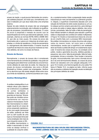 ensaio de tração, a qual poucos fabricantes de constru-
ção soldada possuem, de modo que, normalmente o en-
saio é realizado por que atua nesta área uma empresa
externa.
Apesar de este método de ensaio não ser empregado
extensivamente na produção, ele é utilizado na qualifica-
ção de processos, procedimentos e materiais, O corpo
de prova é preparado e testado de acordo com as
especificações da norma que está sendo aplicada. Como
exemplo, citamos as normas ASTM, AWS e ASME SEC
IX, que são as mais usuais. Os corpos de prova são
tracionados até a ruptura em máquinas de ensaio apro-
priadas, e o limite de resistência, o limite de escoamento
e o alongamento são determinados. O exame visual da
superfície da fratura do corpo de prova mostrará os mes-
mos defeitos, tal como no ensaio de fratura.
Ensaio de Dureza
Normalmente, o ensaio de dureza não é considerado
como ferramenta de controle da qualidade, mas pode ser
empregado para determinar a extensão da zona termica-
mente afetada de cada lado da solda. As máquinas de
ensaio de dureza normalizadas, tais como a Brinell,
Rockwell ou Vickers, podem ser empregadas. Verifica-
se no alumínio que não existe relação direta entre dure-
za e limite de resistência, conforme acontece com o aço.
Análise Metalográfica
A análise metalográfica é um
método eficaz para determi-
nar a estrutura e a qualidade
de juntas soldadas e
brasadas, e das regiões ad-
jacentes as mesmas. Tal aná-
lise pode ser dividida conve-
nientemente em macros-
cópica e microscópica.Aaná-
lise macroscópica é a obser-
vação visual de um corpo de
prova preparado rapidamen-
te de uma seção transversal
da solda, podendo ser feita
com ou sem auxílio de uma
lupa ou microscópio binocular
numa ampliação não mais do
que cinquenta vezes (x 50).
Na análise macroscópica, a
solda é seccionada no local
onde se deseja verificar a
qualidade do conjunto solda-
do, e posteriormente é feita a preparação desta secção
transversal por meio de lixamento ou polimento grossei-
ro. Depois, a superfície é levemente atacada com uma
solução de hidróxido de sódio (soda cáustica) ou um ou-
tro ataque químico próprio para alumínio, para distinguir
as zonas da solda e realçar alguns defeitos, tais como:
trincas, porosidade, falta de fusão e falta de penetração.
Este método também é utilizado para estudar o perfil da
solda e a disposição dos cordões em soldas multipasses.
A Figura 10.3 ilustra a macroestrutura típica de uma sol-
da em chanfro feita com o processo MIG mecanizado.
Na análise microscópica os corpos de prova são prepa-
rados do mesmo modo, tal como para a análise
macroscópica, exceto que a superfície a ser analisada
deve ser lixada e polida até atingir um acabamento espe-
cular. O exame dos corpos de prova, na condição como
polido, revela a geometria da junta, defeitos grandes e
pequenos, tais como: falta de penetração, falta de fusão,
porosidade, trincas e inclusões. Para revelar o tamanho
do grão, microconstituintes, bem como o formato da sol-
da e da zona termicamente afetada, os corpos de prova
devem ser atacados com uma solução adequada. A Fi-
gura 10.4 mostra uma fotomicrografia de uma solda TIG
típica. A Tabela 10.2, na página ao lado, informa quais
são os ensaios e métodos de inspeção usuais na detecção
dos principais defeitos de solda.
CAPÍTULO 10
Controle da Qualidade de Solda
FIGURA 10.3
MACROESTRUTURA DE UMA SOLDA MIG MECANIZADA TÍPICA,
NUMA LÂMINA 5083 DE 19 mm FEITA COM ARAME 5336
 