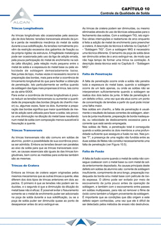 CAPÍTULO 10
Controle da Qualidade de Solda
Trincas Longitudinais
As trincas longitudinais são ocasionadas pela associa-
ção de dois fatores: tensões transversais através da jun-
ta e perda de resistência mecânica do metal da solda
durante a sua solidificação.As tensões normalmente pro-
vêm da restrição excessiva dos gabaritos de fixação ou
da própria rigidez da estrutura. A fragilidade metalúrgica
pode ser ocasionada pelo uso da liga de adição errada,
pela pouca participação do metal de enchimento na sol-
da (alta diluição), pela relação muito pequena entre o
metal de solda e a espessura do metal base ou pela ve-
locidade de soldagem demasiadamente baixa.
Nas juntas de topo, muitas vezes é necessário recorrer à
preparação das bordas, mais para evitar a ocorrência de
trincamento longitudinal do que para facilitar a obtenção
de penetração. Isto particularmente se verifica quando
da soldagem das ligas mais propensas à trinca, tais como
as da série 6XXX.
Para evitar a ocorrência de trincas longitudinais é preci-
so reduzir as tensões transversais ou aumentar a quanti-
dade de preparação das bordas (ângulo de chanfro mai-
or) ou, algumas vezes, fazer os dois. Aumentar a prepa-
ração das bordas significa que maior quantidade de me-
tal de adição será utilizada para fazer a solda; isto provo-
ca uma diminuição na diluição do metal base resultando
num metal de solda com composição menos suscetível à
fissuração a quente.
Trincas Transversais
As trincas transversais não são comuns em soldas de
alumínio, porém a possibilidade de sua ocorrência preci-
sa ser admitida. Embora as tensões devam ser paralelas
ao eixo da solda para que as trincas transversais ocor-
ram, as causas essenciais são iguais às das trincas lon-
gitudinais, bem como as medidas para evitá-las também
são as mesmas.
Trincas de Cratera
Embora as trincas de cratera sejam originadas pelos
mesmos mecanismos que as outras trincas a quente, elas
diferem dos dois tipos de trincas anteriores em dois as-
pectos. O primeiro é que as tensões não podem ser re-
duzidas, e o segundo é que a diminuição da diluição do
metal base não é eficaz. É possível evitar o fissuramento
somente se o metal de enchimento puder ser adicionado
na poça de solda durante a sua solidificação, ou se a
poça de solda puder ser diminuída quase ao ponto de
desaparecer antes do arco extinguir-se.
As trincas de cratera podem ser diminuídas, ou mesmo
eliminadas através do uso de técnicas adequadas para o
fechamento das soldas. Com a soldagem TIG, isto signi-
fica várias interrupções e reaberturas de arco enquanto
é feita a adição de metal de enchimento para preencher
a cratera. A descrição da técnica é referida no Capítulo 7
- “Soldagem TIG”. Com a soldagem MIG é necessário
uma técnica diferente. O tamanho da poça de solda deve
ser diminuído antes de o arco extinguir-se, de modo que
não haja tempo de formar uma trinca na contração. A
descrição desta técnica está no Capítulo 8 - “Soldagem
MIG”.
Falta de Penetração
A falta de penetração ocorre onde a solda não penetra
toda a espessura do metal base, quando a soldagem
ocorre de um lado apenas, ou onde as soldas não se
interpenetram suficientemente quando a soldagem se
realiza dos dois lados da junta. A falta de penetração é
um defeito crítico, uma vez que ela atua como um ponto
de concentração de tensões a partir do qual pode iniciar
uma falha maior.
Nas soldas em chanfro, a falta de penetração é usual-
mente o resultado de baixas correntes de soldagem, aber-
tura de junta insuficiente, preparação de borda inadequa-
da, ou velocidade de deslocamento excessiva para a
corrente que está sendo empregada.
Nas soldas de filete, a penetração total é conseguida
quando a solda penetra os dois membros a uma profun-
didade suficiente que assegure a fusão na raiz. Nas jun-
tas “T”, a presença de uma região não fundida entre as
duas soldas de filetes não constitui necessariamente uma
falta de penetração (ver Figura 10.5).
Falta de Fusão
A falta de fusão ocorre quando o metal de solda não con-
segue coalescer com o metal base ou com metal de sol-
da anteriormente depositado. As causas principais deste
defeito em soldas de alumínio são: corrente de soldagem
insuficiente, comprimento de arco longo, preparação ina-
dequada da borda e/ou metal base com película de óxi-
do espessa. O último pode ser evitado por meio de
escovamento da junta pouco antes da operação de
soldagem, e também com o escovamento entre passes
em soldas multipasses, para não só remover o filme de
óxido como também a fuligem proveniente da soldagem.
É importante que as condições que dão origem a este
defeito sejam conhecidas, uma vez que ele é difícil de
ser detectado pelos métodos de ensaio não destrutivos.
 