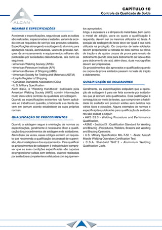 NORMAS E ESPECIFICAÇÕES
As normas e especificações, segundo as quais as soldas
são realizadas, inspecionadas e testadas, variam de acor-
do com os requisitos de serviço dos produtos soldados.
Especificações abrangendo a soldagem do alumínio para
aplicações navais, aeronáuticas, vasos de pressão, tan-
ques de armazenamento e equipamentos militares são
publicadas por sociedades classificadoras, tais como as
seguintes:
• American Welding Society (AWS)
• American Petroieum Institute (API)
• American Bureau of Shipping (ABS)
• American Society for Testing and Materiais (ASTM)
• Lloyd’s Register of Shipping
• Canadian Standards Association (CSA)
• U.S. Mílitary Specification
Além disso, o “Welding Handbook” publicado pela
American Welding Society (AWS) contém informações
muito úteis sobre controle da qualidade em soldagem.
Quando as especificações existentes não forem aplicá-
veis ao trabalho em questão, o fabricante e o cliente de-
vem em comum acordo estabelecer as suas próprias
normas.
QUALIFICAÇÃO DE PROCEDIMENTOS
Quando a soldagem segue a orientação de normas ou
especificações, geralmente é necessário obter a qualifi-
cação dos procedimentos de soldagem e de soldadores.
Além disso, às vezes, esses códigos contêm um requisi-
to que recomenda a qualificação do pessoal de supervi-
são, das instalações e dos equipamentos. Para qualificar
os procedimentos de soldagem é indispensável compro-
var que as suas condições especificadas são capazes
de proporcionar soldas sem defeitos, quando realizadas
por soldadores competentes e efetuadas com equipamen-
CAPÍTULO 10
Controle da Qualidade de Solda
tos apropriados.
A liga, a espessura e a têmpera do metal base, bem como
o metal de adição, para os quais a qualificação é
requerida, devem ser os mesmos utilizados no teste. A
posição da soldagem do teste deve ser igual à que será
utilizada na produção. Os conjuntos de teste soldados
devem proporcionar a retirada de dois cornos de prova
de tração e de quatro corpos de prova para ensaio de
dobramento (sendo dois para dobramento de face e dois
para dobramento de raiz); além disso, duas macrografias
devem ser preparadas.
Os procedimentos são aprovados e qualificados quando
os corpos de prova soldados passam no teste de tração
e dobramento.
QUALIFICAÇÃO DE SOLDADORES
Geralmente, as especificações estipulam que a opera-
ção de soldagem é para ser feita somente por soldado-
res que já tenham sido qualificados. Esta qualificação é
conseguida por meio de testes, que comprovam a habili-
dade do soldador em produzir soldas sem defeitos nos
vários tipos e posições. Alguns exemplos de normas e
especificações publicadas para qualificação de soldado-
res são citadas a seguir:
• AWS B3.0 - Welding Procedure and Performance
Qualification.
• ASME - Section IX : Qualification Standard for Welding
and Brazing - Procedures, Welders, Brazers and Welding
and Brazing Operators.
• U.S. Military Specification MIL-T-50 1 -Tests: Aircraft
Missile Welding Operators Certification Test.
• C.S.A. Standard W47.2 - Aluminium Welding
Qualification Code.
 