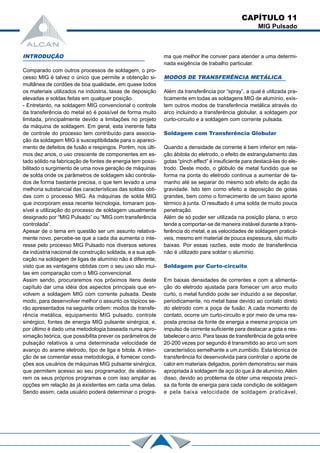 CAPÍTULO 11
MIG Pulsado
INTRODUÇÃO
Comparado com outros processos de soldagem, o pro-
cesso MIG é talvez o único que permite a obtenção si-
multânea de cordões de boa qualidade, em quase todos
os materiais utilizados na indústria, taxas de deposição
elevadas e soldas feitas em qualquer posição.
- Entretanto, na soldagem MIG convencional o controle
da transferência do metal só é possível de forma muito
limitada, principalmente devido a limitações no projeto
da máquina de soldagem. Em geral, esta inerente falta
de controle do processo tem contribuído para associa-
ção da soldagem MIG à susceptibilidade para o apareci-
mento de defeitos de fusão e respingos. Porém, nos últi-
mos dez anos, o uso crescente de componentes em es-
tado sólido na fabricação de fontes de energia tem possi-
bilitado o surgimento de uma nova geração de máquinas
de solda onde os parâmetros de soldagem são controla-
dos de forma bastante precisa, o que tem levado a uma
melhoria substancial das características das soldas obti-
das com o processo MIG. As máquinas de solda MIG
que incorporam essa recente tecnologia, tomaram pos-
sível a utilização do processo de soldagem usualmente
designado por “MIG Pulsado” ou “MIG com transferência
controlada”.
Apesar de o tema em questão ser um assunto relativa-
mente novo, percebe-se que a cada dia aumenta o inte-
resse pelo processo MIG Pulsado nos diversos setores
da indústria nacional de construção soldada, e a sua apli-
cação na soldagem de ligas de alumínio não é diferente,
visto que as vantagens obtidas com o seu uso são mui-
tas em comparação com o MIG convencional.
Assim sendo, procuraremos nos próximos itens deste
capítulo dar uma idéia dos aspectos principais que en-
volvem a soldagem MIG com corrente pulsada. Deste
modo, para desenvolver melhor o assunto os tópicos se-
rão apresentados na seguinte ordem: modos de transfe-
rência metálica, equipamento MIG pulsado, controle
sinérgico, fontes de energia MIG pulsante sinérgica, e,
por último é dado uma metodologia baseada numa apro-
ximação teórica, que possibilita prever os parâmetros de
pulsação relativos a uma determinada velocidade de
avanço do arame eletrodo, tipo de liga e bitola. A inten-
ção de se comentar essa metodologia, é fomecer condi-
ções aos usuários de máquinas MIG pulsante sinérgica,
que permitem acesso ao seu programador, de elabora-
rem os seus próprios programas e com isso ampliar as
opções em relação às já existentes em cada uma delas.
Sendo assim, cada usuário poderá determinar o progra-
ma que melhor lhe convier para atender a uma determi-
nada exigência de trabalho particular.
MODOS DE TRANSFERÊNCIA METÁLICA
Além da transferência por “spray”, a qual é utilizada pra-
ticamente em todas as soldagens MIG de alumínio, exis-
tem outros modos de transferência metálica através do
arco incluindo a transferência globular, a soldagem por
curto-circuito e a soldagem com corrente pulsada.
Soldagem com Transferência Globular
Quando a densidade de corrente é bem inferior em rela-
ção àbitola do eletrodo, o efeito de estrangulamento das
gotas “pinch effect” é insuficiente para destacá-las do ele-
trodo. Deste modo, o glóbulo de metal fundido que se
forma na ponta do eletrodo continua a aumentar de ta-
manho até se separar do mesmo sob efeito da ação da
gravidade. Isto tem como efeito a deposição de gotas
grandes, bem como o fornecimento de um baixo aporte
térmico à junta. O resultado é uma solda de muito pouca
penetração.
Além de só poder ser utilizada na posição plana, o arco
tende a comportar-se de maneira instável durante a trans-
ferência do metal, e as velocidades de soldagem praticá-
veis, mesmo em material de pouca espessura, são muito
baixas. Por essas razões, este modo de transferência
não é utilizado para soldar o alumínio.
Soldagem por Curto-circuito
Em baixas densidades de correntes e com a alimenta-
ção do eletrodo ajustada para fomecer um arco muito
curto, o metal fundido pode ser induzido a se depositar,
periodicamente, no metal base devido ao contato direto
do eletrodo com a poça de fusão. A cada momento de
contato, ocorre um curto-circuito e por meio de uma res-
posta precisa da fonte de energia a mesma propicia um
impulso de corrente suficiente para destacar a gota e res-
tabelecer o arco. Para taxas de transferência de gota entre
20-200 vezes por segundo é transmitido ao arco um som
característico semelhante a um zumbido. Esta técnica de
transferência foi desenvolvida para controlar o aporte de
calor em materiais delgados, porém demonstrou ser mais
apropriada à soldagem de aço do que à de alumínio.Além
disso, devido ao problema de obter uma resposta preci-
sa da fonte de energia para cada condição de soldagem
e pela baixa velocidade de soldagem praticável,
 