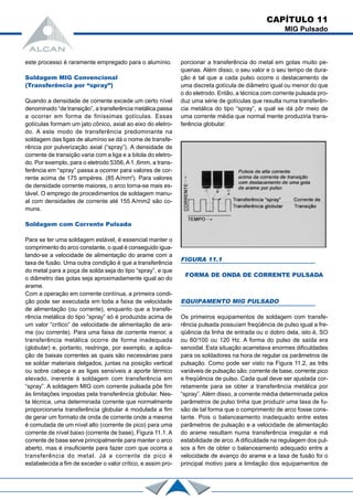 CAPÍTULO 11
MIG Pulsado
este processo é raramente empregado para o alumínio.
Soldagem MIG Convencional
(Transferência por “spray”)
Quando a densidade de corrente excede um certo nível
denominado “de transição”, a transferência metálica passa
a ocorrer em forma de finíssimas gotículas. Essas
gotículas formam um jato cônico, axial ao eixo do eletro-
do. A este modo de transferência predominante na
soldagem das ligas de alumínio se dá o nome de transfe-
rência por pulverização axial (“spray”). A densidade de
corrente de transição varia com a liga e a bitola do eletro-
do. Por exemplo, para o eletrodo 5356,A1 ,6mm, a trans-
ferência em “spray” passa a ocorrer para valores de cor-
rente acima de 175 ampères. (85 A/mm2
). Para valores
de densidade corrente maiores, o arco torna-se mais es-
tável. O emprego de procedimentos de soldagem manu-
al com densidades de corrente até 155 A/mm2 são co-
muns.
Soldagem com Corrente Pulsada
Para se ter uma soldagem estável, é essencial manter o
comprimento do arco constante, o qual é conseguido igua-
lando-se a velocidade de alimentação do arame com a
taxa de fusão. Uma outra condição é que a transferência
do metal para a poça de solda seja do tipo “spray”, e que
o diâmetro das gotas seja aproximadamente igual ao do
arame.
Com a operação em corrente contínua, a primeira condi-
ção pode ser executada em toda a faixa de velocidade
de alimentação (ou corrente), enquanto que a transfe-
rência metálica do tipo “spray” só é produzida acima de
um valor “crítico” de velocidade de alimentação de ara-
me (ou corrente). Para uma faixa de corrente menor, a
transferência metálica ocorre de forma inadequada
(globular) e, portanto, restringe, por exemplo, a aplica-
ção de baixas correntes as quais são necessárias para
se soldar materiais delgados, juntas na posição vertical
ou sobre cabeça e as ligas sensíveis a aporte térmico
elevado, inerente à soldagem com transferência em
“spray”. A soldagem MIG com corrente pulsada põe fim
às limitações impostas pela transferência globular. Nes-
ta técnica, uma determinada corrente que normalmente
proporcionaria transferência globular é modulada a fim
de gerar um formato de onda de corrente onde a mesma
é comutada de um nível alto (corrente de pico) para uma
corrente de nível baixo (corrente de base), Figura 11.1. A
corrente de base serve principalmente para manter o arco
aberto, mas é insuficiente para fazer com que ocorra a
transferência do metal. Já a corrente de pico é
estabelecida a fim de exceder o valor crítico, e assim pro-
porcionar a transferência do metal em gotas muito pe-
quenas. Além disso, o seu valor e o seu tempo de dura-
ção é tal que a cada pulso ocorre o destacamento de
uma discreta gotícula de diâmetro igual ou menor do que
o do eletrodo. Então, a técnica com corrente pulsada pro-
duz uma série de gotículas que resulta numa transferên-
cia metálica do tipo “spray”, a qual se dá pôr meio de
uma corrente média que normal mente produziria trans-
ferência globular.
EQUIPAMENTO MIG PULSADO
Os primeiros equipamentos de soldagem com transfe-
rência pulsada possuíam freqüência de pulso igual a fre-
qüência da linha de entrada ou o dobro dela, isto é, SO
ou 60/100 ou 120 Hz. A forma do pulso de saída era
senoidal. Esta situação acarretava enormes dificuldades
para os soldadores na hora de regular os parâmetros de
pulsação. Como pode ser visto na Figura 11.2, as três
variáveis de pulsação são: corrente de base, corrente pico
e freqüência de pulso. Cada qual deve ser ajustada cor-
retamente para se obter a transferência metálica por
“spray”. Além disso, a corrente média determinada pelos
parâmetros de pulso tinha que produzir uma taxa de fu-
são de tal forma que o comprimento de arco fosse cons-
tante. Pois o balanceamento inadequado entre estes
parâmetros de pulsação e a velocidade de alimentação
do arame resultam numa transferência irregular e má
estabilidade de arco. A dificuldade na regulagem dos pul-
sos a fim de obter o balanceamento adequado entre a
velocidade de avanço do arame e a taxa de fusão foi o
principal motivo para a limitação dos equipamentos de
FIGURA 11.1
FORMA DE ONDA DE CORRENTE PULSADA
 