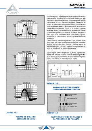 CAPÍTULO 11
MIG Pulsado
cronizada com a velocidade de alimentação do arame. A
característica fundamental do controle sinérgico é que
os quatro parametros de pulso (corrente de pico, tempo
da corrente de pico, corrente de base e freqüência de
pulso) se encontram otimamente pré-programados para
uma larga faixa de velocidade de alimentação de arame
(como exemplificado na Figura 11.6). Com o controle
sinérgico, a velocidade de alimentação do arame e a fre-
qüência se ajustam mutuamente de forma automática
para produzir a transferência de uma gota por pulso,
mantendo o comprimento de arco pré-estabelecido
inalterado.
Desta forma, o soldador agora tem o seu trabalho facili-
tado, visto que para uma dada aplicação ele necessita
apenas regular uma única variável - corrente média de
trabalho desejada -, já que o controle sinérgico se encar-
rega de determinar os demais parâmetros.
(*) Sinérgico - deriva da palavra “syn-erg”, significa tra-
balhar em conjunto, que no contexto da soldagem MIG
quer dizer que os parâmetros de pulso trabalham juntos
com a velocidade de alimentação de arame.
FIGURA 11.4
FORMAS DE ONDAS DE
CORRENTE DE SAÍDA
FIGURA 11.5
FORMAS MÚLTIPLAS DE ONDA
COM MESMA CORRENTE MÉDIA
FIGURA 11.6
AJUSTE SIMULTÂNEO DO AVANÇO E
DA FREQÜÊNCIA DE PILSAÇÃO
 