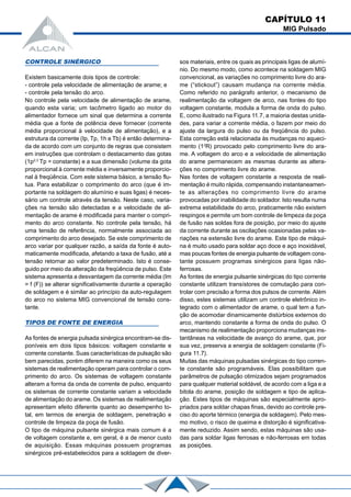 CAPÍTULO 11
MIG Pulsado
CONTROLE SINÉRGICO
Existem basicamente dois tipos de controle:
- controle pela velocidade de alimentação de arame; e
- controle pela tensão do arco.
No controle pela velocidade de alimentação de arame,
quando esta varia; um tacômetro ligado ao motor do
alimentador fornece um sinal que determina a corrente
média que a fonte de potência deve fornecer (corrente
média proporcional à velocidade de alimentação), e a
estrutura da corrente (Ip, Tp, 1h e Tb) é então determina-
da de acordo com um conjunto de regras que consistem
em instruções que controlam o destacamento das gotas
(1p2,3
Tp = constante) e a sua dimensão (volume da gota
proporcional à corrente média e inversamente proporcio-
nal à freqüência. Com este sistema básico, a tensão flu-
tua. Para estabilizar o comprimento do arco (que é im-
portante na soldagem do alumínio e suas ligas) é neces-
sário um controle através da tensão. Neste caso, varia-
ções na tensão são detectadas e a velocidade de ali-
mentação de arame é modificada para manter o compri-
mento do arco constante. No controle pela tensão, há
uma tensão de referência, normalmente associada ao
comprimento do arco desejado. Se este comprimento de
arco variar por qualquer razão, a saída da fonte é auto-
maticamente modificada, afetando a taxa de fusão, até a
tensão retornar ao valor predeterminado. Isto é conse-
guido por meio da alteração da freqüência de pulso. Este
sistema apresenta a desvantagem da corrente média (Im
= f (F)) se alterar significativamente durante a operação
de soldagem e é similar ao princípio da auto-regulagem
do arco no sistema MIG convencional de tensão cons-
tante.
TIPOS DE FONTE DE ENERGIA
As fontes de energia pulsada sinérgica encontram-se dis-
poníveis em dois tipos básicos: voltagem constante e
corrente constante. Suas características de pulsação são
bem parecidas, porém diferem na maneira como os seus
sistemas de realimentação operam para controlar o com-
primento do arco. Os sistemas de voltagem constante
alteram a forma da onda de corrente de pulso, enquanto
os sistemas de corrente constante variam a velocidade
de alimentação do arame. Os sistemas de realimentação
apresentam efeito diferente quanto ao desempenho to-
tal, em termos de energia de soldagem, penetração e
controle de limpeza da poça de fusão.
O tipo de máquina pulsante sinérgica mais comum é a
de voltagem constante e, em geral, é a de menor custo
de aquisição. Essas máquinas possuem programas
sinérgicos pré-estabelecidos para a soldagem de diver-
sos materiais, entre os quais as principais ligas de alumí-
nio. Do mesmo modo, como acontece na soldagem MIG
convencional, as variações no comprimento livre do ara-
me (“stickout”) causam mudança na corrente média.
Como referido no parágrafo anterior, o mecanismo de
realimentação da voltagem de arco, nas fontes do tipo
voltagem constante, modula a forma de onda do pulso.
E, como ilustrado na Figura 11.7, a maioria destas unida-
des, para variar a corrente média, o fazem por meio do
ajuste da largura do pulso ou da freqüência do pulso.
Esta correção está relacionada às mudanças no aqueci-
mento (12
R) provocado pelo comprimento livre do ara-
me. A voltagem do arco e a velocidade de alimentação
do arame permanecem as mesmas durante as altera-
ções no comprimento livre do arame.
Nas fontes de voltagem constante a resposta de reali-
mentação é muito rápida, compensando instantaneamen-
te as alterações no comprimento livre do arame
provocadas por inabilidade do soldador. Isto resulta numa
extrema estabilidade do arco, praticamente não existem
respingos e permite um bom controle de limpeza da poça
de fusão nas soldas fora de posição, por meio do ajuste
da corrente durante as oscilações ocasionadas pelas va-
riações na extensão livre do arame. Este tipo de máqui-
na é muito usado para soldar aço doce e aço inoxidável,
mas poucas fontes de energia pulsante de voltagem cons-
tante possuem programas sinérgicos para ligas não-
ferrosas.
As fontes de energia pulsante sinérgicas do tipo corrente
constante utilizam transístores de comutação para con-
trolar com precisão a forma dos pulsos de corrente. Além
disso, estes sistemas utilizam um controle eletrônico in-
tegrado com o alimentador de arame, o qual tem a fun-
ção de acomodar dinamicamente distúrbios externos do
arco, mantendo constante a forma de onda do pulso. O
mecanismo de realimentação proporciona mudanças ins-
tantâneas na velocidade de avanço do arame, que, por
sua vez, preserva a energia de soldagem constante (Fi-
gura 11.7).
Muitas das máquinas pulsadas sinérgicas do tipo corren-
te constante são programáveis. Elas possibilitam que
parâmetros de pulsação otimizados sejam programados
para qualquer material soldável, de acordo com a liga e a
bitola do arame, posição de soldagem e tipo de aplica-
ção. Estes tipos de máquinas são especialmente apro-
priados para soldar chapas finas, devido ao controle pre-
ciso do aporte térmico (energia de soldagem). Pelo mes-
mo motivo, o risco de queima e distorção é significativa-
mente reduzido. Assim sendo, estas máquinas são usa-
das para soldar ligas ferrosas e não-ferrosas em todas
as posições.
 