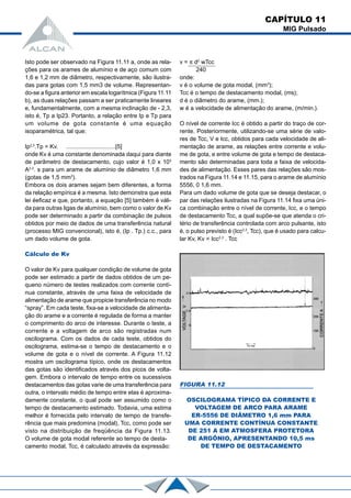 CAPÍTULO 11
MIG Pulsado
Isto pode ser observado na Figura 11.11 a, onde as rela-
ções para os arames de alumínio e de aço comum com
1,6 e 1,2 mm de diâmetro, respectivamente, são ilustra-
das para gotas com 1,5 mm3 de volume. Representan-
do-se a figura anterior em escala logarítmica (Figura 11.11
b), as duas relações passam a ser praticamente lineares
e, fundamentalmente, com a mesma inclinação de - 2,3,
isto é, Tp a Ip23. Portanto, a relação entre Ip e Tp para
um volume de gota constante é uma equação
isoparamétrica, tal que:
Ip2,3
.Tp = Kv. ..............................[5]
onde Kv é uma constante denominada daqui para diante
de parâmetro de destacamento, cujo valor é 1,0 x 103
A2,3
. s para um arame de alumínio de diâmetro 1,6 mm
(gotas de 1,5 mm3
).
Embora os dois arames sejam bem diferentes, a forma
da relação empírica é a mesma. Isto demonstra que esta
lei éeficaz e que, portanto, a equação [5] também é váli-
da para outras ligas de alumínio, bem como o valor de Kv
pode ser determinado a partir da combinação de pulsos
obtidos por meio de dados de uma transferência natural
(processo MIG convencional), isto é, (Ip . Tp.) c.c., para
um dado volume de gota.
Cálculo de Kv
O valor de Kv para qualquer condição de volume de gota
pode ser estimado a partir de dados obtidos de um pe-
queno número de testes realizados com corrente contí-
nua constante, através de uma faixa de velocidade de
alimentação de arame que propicie transferência no modo
“spray”. Em cada teste, fixa-se a velocidade de alimenta-
ção do arame e a corrente é regulada de forma a manter
o comprimento do arco de interesse. Durante o teste, a
corrente e a voltagem de arco são registradas num
oscilograma. Com os dados de cada teste, obtidos do
oscilograma, estima-se o tempo de destacamento e o
volume de gota e o nível de corrente. A Figura 11.12
mostra um oscilograma típico, onde os destacamentos
das gotas são identificados através dos picos de volta-
gem. Embora o intervalo de tempo entre os sucessivos
destacamentos das gotas varie de uma transferência para
outra, o intervalo médio de tempo entre elas é aproxima-
damente constante, o qual pode ser assumido como o
tempo de destacamento estimado. Todavia, uma estima
melhor é fornecida pelo intervalo de tempo de transfe-
rência que mais predomina (modal), Tcc, como pode ser
visto na distribuição de freqüência da Figura 11.13.
O volume de gota modal referente ao tempo de desta-
camento modal, Tcc, é calculado através da expressão:
v = π d2
wTcc
240
onde:
v é o volume de gota modal, (mm3
);
Tcc é o tempo de destacamento modal, (ms);
d é o diâmetro do arame, (mm.);
w é a velocidade de alimentação do arame, (m/min.).
O nível de corrente Icc é obtido a partir do traço de cor-
rente. Posteriormente, utilizando-se uma série de valo-
res de Tcc, V e Icc, obtidos para cada velocidade de ali-
mentação de arame, as relações entre corrente e volu-
me de gota, e entre volume de gota e tempo de destaca-
mento são determinadas para toda a faixa de velocida-
des de alimentação. Esses pares das relações são mos-
trados na Figura 11.14 e 11.15, para o arame de alumínio
5556, 0 1,6 mm.
Para um dado volume de gota que se deseja destacar, o
par das relações ilustradas na Figura 11.14 fixa uma úni-
ca combinação entre o nível de corrente, Icc, e o tempo
de destacamento Tcc, a qual supõe-se que atenda o cri-
tério de transferência controlada com arco pulsante, isto
é, o pulso previsto é (Icc2,3
, Tcc), que é usado para calcu-
lar Kv, Kv = Icc2,3
. Tcc
FIGURA 11.12
OSCILOGRAMA TÍPICO DA CORRENTE E
VOLTAGEM DE ARCO PARA ARAME
ER-5556 DE DIÂMETRO 1,6 mm PARA
UMA CORRENTE CONTÍNUA CONSTANTE
DE 251 A EM ATMOSFERA PROTETORA
DE ARGÔNIO, APRESENTANDO 10,5 ms
DE TEMPO DE DESTACAMENTO
 