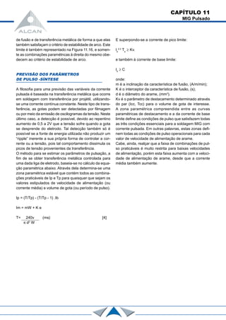 CAPÍTULO 11
MIG Pulsado
de fusão e de transferência metálica de forma a que elas
também satisfaçam o critério de estabilidade de arco. Este
limite é também representado na Figura 11.16, e somen-
te as combinações paramétncas à direita do mesmo obe-
decem ao critério de estabilidade de arco.
PREVISÃO DOS PARÂMETROS
DE PULSO -SÍNTESE
A filosofia para uma previsão das variáveis da corrente
pulsada é baseada na transferência metálica que ocorre
em soldagem com transferência por projétil, utilizando-
se uma corrente contínua constante. Neste tipo de trans-
ferência, as gotas podem ser detectadas por filmagem
ou por meio da emissão de oscilogramas da tensão. Neste
último caso, a detecção é possível, devido ao repentino
aumento de 0,5 a 2V que a tensão sofre quando a gota
se desprende do eletrodo. Tal detecção também só é
possível se a fonte de energia utilizada não produzir um
“ripple” inerente a sua própria forma de controlar a cor-
rente ou a tensão, pois tal comportamento dissimula os
picos de tensão provenientes da transferência.
O método para se estimar os parâmetros de pulsação, a
fim de se obter transferência metálica controlada para
uma dada liga de eletrodo, baseia-se no cálculo da equa-
ção paramétrica abaixo. Através dela determina-se uma
zona paramétrica estável que contém todos as combina-
ções praticáveis de Ip e Tp para quaisquer que sejam os
valores estipulados de velocidade de alimentação (ou
corrente média) e volume de gota (ou período de pulso).
Ip = (T/Tp) - (T/Tp - 1) .Ib
Im = mW + K e
T= 240v (ms) [4]
π d2
W
E superpondo-se a corrente de pico limite:
Ip
2,3
Tp
≥ Kv.
e também à corrente de base limite:
Ib
≥ C
onde:
m é a inclinação da característica de fusão, (A/m/min);
K é o interceptor da característica de fusão, (s);
d é o diâmetro do arame, (mm3
).
Kv é o parâmetro de destacamento determinado através
do par (Icc, Tcc) para o volume de gota de interesse.
A zona paramétrica compreendida entre as curvas
paramétricas de destacamento e a da corrente de base
limite define as condições de pulso que satisfazem todas
as três condições essenciais para a soldagem MIG com
corrente pulsada. Em outras palavras, estas zonas defi-
nem todas as condições de pulso operacionais para cada
valor de velocidade de alimentação de arame.
Cabe, ainda, realçar que a faixa de combinações de pul-
so praticáveis é muito restrita para baixas velocidades
de alimentação, porém esta faixa aumenta com a veloci-
dade de alimentação de arame, desde que a corrente
média também aumente.
 