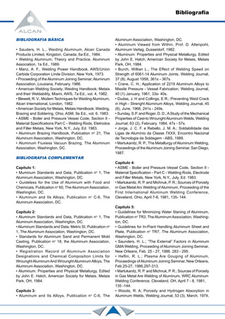 Bibliografia
BIBLIOGRAFIA BÁSICA
• Sauders, H. L., Weiding Aluminum, Alcan Canada
Products Limited, Kingston, Canada, 6a Ed., 1984.
• Welding Aluminum; Theory and Practice; Aluminum
Association, 1a Ed., 1989.
• Manz, A. F., Welding Power Handbook, AWS/Union
Carbide Corporation Linde Division, New York, 1973.
• Proceeding of theAluminum Joining Seminar;Aluminum
Association, Lousiana, February, 1986.
• American Welding Society; Weiding Handbook; Metais
and their Weldability, Miami, AWS, 7a Ed., vol. 4, 1982.
• Blewett, R. V., Modem Techniques for WeidingAluminum,
Alcan International, London, 1982.
•American Society for Metais, Metais Handbook; Weiding,
Brazing and Soldering, Ohio, ASM, 9a Ed., vol. 6, 1983.
• ASME - Boiler and Pressure Vessei Code, Section II -
Material Specifications Part C - Welding Rods, Eletrodos
and Filler Metais, New York, N.Y., Juiy, Ed. 1983.
• Aluminum Brazing Handbook, Pubiication no
21, The
Aluminum Association, Washington, DC.
• Aluminum Fiuxiess Vacuun Brazing, The Aluminum
Association, Washington, DC.
BIBLIOGRAFIA COMPLEMENTAR
Capítulo 1:
• Muminum Standards and Data, Publication no
1, The
Aluminum Association, Washington, DC.
• Guideless for the Use of Aluminum with Food and
Chemicais, Publication no
60, TheAluminum Association,
Washington, DC.
• Aluminum and Its Alloys, Publication no
C-6, The
Aluminum Association, DC.
Capítulo 2:
• Aluminum Standards and Data, Publication no
1, The
Aluminum Association, Washington, DC.
• Aluminum Standards and Data, Metric SI, Publication no
1, The Aluminum Association, Washington, DC.
• Standards for Aluminum Sand and Permanent Mold
Casting, Publication no
18, lhe Aluminum Association,
Washington, DC.
• Registration Record of Aluminum Association
Designations and Chemical Composition Limits for
Wrounght AluminumAnd WrounghtAluminum Alloys, The
Aluminum Association, Washington, DC.
• Aluminum: Properties and Physical Metaliurgy, Edited
by John E. Hatch, American Society for Metais, Metais
Park, OH, 1984.
Capítulo 3:
• Aluminum and Its Alloys, Publication no
C-6, The
Aluminum Association, Washington, DC.
• Aluminum Viewed from Within, Prof. D. Altenpohl,
Aluminum Verlag, Dusseidorf, 1982.
• Aluminum: Properties and Physical Metallurgy, Edited
by John E. Hatch, American Society for Metais, Metais
Park, OH, 1984.
• Burch, Willian L.; The Effect of Welding Speed on
Strength of 6061-14 Aluminum Joints, Welding Journal,
37 (8), August 1958, 361s - 367s.
• Crane, C. H.; Application of 2219 Aluminum Alloys to
Missile Pressure - Vessel Fabrication, Welding Journal,
40 (1) January, 1961, 33s- 40s.
• Dudas, J. H and Collings, E R.; Preventing Weid Crack
in High - Strenght Aluminum Alloys, Welding Journal, 45
(6), June, 1966, 241s - 249s.
• Sunday, S.P. and Roger, D. D.;AStudy of the Mechanical
Properties of Cast-to WrounghtAluminum Welds, Welding
Journal, 63 (2), February, 1984, 47s - 57s.
• Jorge, J. C. F. e Rebello, J. M. A.; Soldabilidade das
Ligas de Alumínio da Classe 7XXX, Encontro Nacional
de Tecnologia da Soldagem - ABS, 1989.
• Martukanitz, R. P.; The Metallurgy of Aluminum Welding,
Proceedings of theAluminum Joining Seminar, San Diego,
1987.
Capítulo 4:
• ASME - Boiler and Pressure Vessel Code, Section II -
Material Specification - Part C - Welding Rods, Electrode
and Filler Metals, New York, N.Y., July, Ed. 1983.
• Martukanitz, R. P. and Michnuk, P. R.; Sources of Porosity
in Gas Metal Arc Welding ofAluminum, Proceeding of the
First International Aluminum Welding Conference,
Cleveland, Ohio, April 7-8, 1981, 135- 144.
Capítulo 5:
• Guidelines for Minimizing Water Staning of Aluminum,
Publication no
TR3, The AluminumAssociation, Washing-
ton, DC.
• Guidelines for In-Piant Handling Aluminum Sheet and
Plate, Publication no
TR7, The Aluminum Association,
Washington, DC.
• Saunders, H. L.; “The External” Factors in Aluminum
GMA Welding, Proceeding of Aluminum Joining Seminar,
New Orleans, Feb. 25 - 27, 1986. 283 - 295.
• Heflin, R. L.; Plasma Are Gouging of Aluminum,
Proceedings ofAluminum Joining Seminar, New Orleans,
Feb.25-27, 1986,297-313.
• Martukanitz, R. P. and Michnuk, P. R.; Sources of Porosity
in Gas Metal Are Welding of Aluminum, WRC Aluminum
Welding Conference, Cleveland, OH, April 7 - 8, 1981,
135 -144.
• Woods, R. A; Porosity and Hydrogen Absorption in
Aluminum Welds, Welding Joumal, 53 (3), March, 1974,
 
