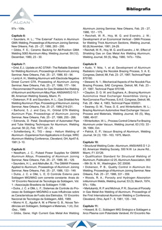 97s - 108s.
Capítulo 6:
• Saunders, H. L.; “The External” Factors in Aluminum
GMA Welding, Proeeedings ofAluminum Joining Seminar,
New Orleans, Feb. 25 - 27, 1986, 283 - 295.
• Gibbs, F. E.; Ceramic Backing for All-Position GMA
Welding 5083 Aluminum Alloy, Welding Journal, 59 (12),
December, 1980, 23 - 30.
Capítulo 7:
• Grist, E J.; Update onAC GTAW - The Reliable Standard
for Welding Aluminum, Proceedings of Aluminum Joining
Seminar, New Orleans, Feb. 25 - 27, 1986, 83 - 94.
• Lentz A. H.; Welding Aluminum with Electrode Negative
Direet Current GTA, Proeeeding of Aluminum Joining
Seminar, New Orleans, Feb. 25 - 27, 1986, 177 - 184.
• Recommended Practices for Gas Shielded Are Welding
ofAluminum andAluminumAlloy Pipe.ANSIIAWS D 10.7-
86, American Weldíng Soeiety, Miami, Fl.
• Diekerson, P. B. and Saunders, H. L.; Gas Shielded Are
WeldingAluminum Pipe, Proceeding ofAluminum Joining
Seminar, New Orleans, Feb. 25 -27, 1986,219-231.
• Barhorst, 5. J. and Cary, H.; Orbital GTA Welding
Aluminum Pipe, Proeeedings of Aluminum Joining
Seminar, New Orleans, Feb. 25 - 27, 1986, 255 - 266.
• Edmonds, D. Petal; Development of Automated Pipe
and Tube Welding Techniques for Aluminum, Welding
Journal, 56 (2), Feb. 1977, 22 - 25.
• Schellenberg, K.; TIG - desp - Helium Welding of
Aluminum - Experience fromApplications in Europe, WRC
Aluminum Welding Conference, Cleveland, OH, April7-8,
1981,3- 10.
Capítulo 8:
• Needham, J. C.; Pulsed Power Supplies for GMAW
Aluminum Alloys, Proeeeding of Aluminum Joining
Seminar, New Orleans, Feb. 25 - 27, 1986, 95 - 129.
• Saunders, H. L. and Altshuller, B.; The GMAW Proeess
Applied to Aluminum, Proeeedings of Aluminum Joining
Seminar, New Orleans, Feb. 25 - 27, 1986, 133 - 149.
• Dutra, J. C. e Ollé, L. E; O Controle Externo para
Soldagem MIG/MAG com corrente constante. Anais do
14o
Encontro Nacional de Tecnologia da Soldagem, Vol.
1 - Associação Brasileira da Soldagem 11/88.
• Dutra, J. C. e Ollé, L. F.; Sistemas de Controle do Pro-
cesso de Soldagem MIG/MAG e suas Influências sobre
as Características de Fusão dos Eletrodos, 15o
Encontro
Nacional de Tecnologia da Soldagem, ABS, 1989.
• Momo H. E., Aguilar A. M. e Pferrer G. B.; Novas Ten-
dências em Soldagem, Soldagem e Materiais, 1 (4), Out.
-Dez., 1989.
• Gibbs, Gene; High Current Gas Metal Are Welding
Aluminum Joining Seminar, New Orleans, Feb. 25 - 27,
1986, 151 - 175.
• Reichelt, W. R., Hoy, M. G. and Evandro, J. W.;
Development of an Economical Vertical - GMA Process
for Welding Thick Aluminum Sections, Welding Journal,
60 (ll),November, 1981, 24-29.
• Reichelt, W. R., Hoy, M. G. and Evandro, J. M.; Effect of
Shielding Gas on Gas Metal Are Welding Aluminum,
Welding Journal, 59 (5), May, 1980, 147s - 155s.
Capítulo 9:
• Audo, Y. Nita, 1, et al; Development of Aluminum
Radiators Using the Nocolok Brazing Process, 5. A. E.
Congress, Detroit, MI, Feb. 23 - 27, 1987, Technical Paper
870180.
• Steward, N. 1.; Mechanical Aspects of the Nocolok Flux
Brazing Process, SAE Congress, Detroit, MI, Feb. 23 -
27, 1987, Technical Paper 870186.
• Claydon, D. G. W. and Sugihara, A.; Brazing Aluminum
Automotive Heat Exchanger Assemblies Using a
NonCorrosive Flux Process, S.A.E. Congress, Detroit, MI,
Feb. 28 - Mar. 4, 1983, Technical Paper 830021.
• Swaney, O. W., Trace, D. E. and Winterbottom, W. L.;
Brazing Aluminum Automotive Heat Exchanger Vacuun:
Process and Materiais, Welding Journal, 65 (5), May,
1986, 49-57.
• Winterbotton, W. L.; Process Control Criteria For Brazing
Aluminum under Vacuun, Welding Journal, 63 (10): 33 -
39, 1984, Oct.
• Patrick, E. P.; Vacuun Brazing of Aluminum, Welding
Journal, 54 (3): 159 - 163, 1975, March.
Capítulo 10:
• Structural Welding Code - Aluminum, ANSI/AWS D 1.2-
83, American Welding Society, 550 N.W. Le Jeune Rd.,
Miami, F1 33126.
• Qualification Standard for Structural Welding of
Aluminum, Publication n2 25, Aluminum Association, 900
- l9th St. N. W., Washington, DC 20006.
• Dickerson, P. B., Quality Control in Aluminum Arc
Welding, Proceedings ofAluminum Joining Seminar, New
Orleans, Feb. 25 - 27, 1986, 331 - 359.
• Woods, R. A.; Porosity and Hydrogen Absorption
inAluminum Welds, Welding Journal, 53 (3), March, 1974,
97s - 108s.
• Martukanitz, R. P. and Michnuk, P. R.; Sources of Porosity
in Gas Metal Are Welding of Aluminum, Proceedings of
the First International Aluminum Welding e Conference,
Cleveland, Ohio, April 7 - 8, 1981, 135 - 144.
Capítulo 11:
• Howard, B. C.; Soldagem MIG Sinérgico e Soldagem a
Arco Plasma com Polaridade Variável; XV Encontro Na-
Bibliografia
 