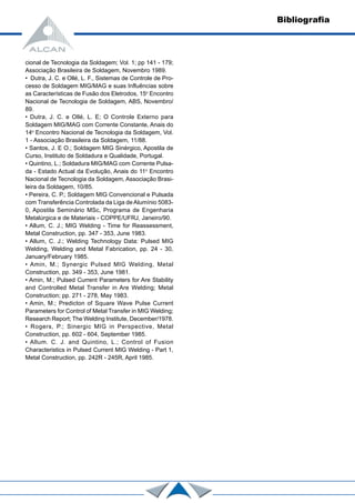 cional de Tecnologia da Soldagem; Vol. 1; pp 141 - 179;
Associação Brasileira de Soldagem, Novembro 1989.
• Dutra, J. C. e Ollé, L. F., Sistemas de Controle de Pro-
cesso de Soldagem MIG/MAG e suas Influências sobre
as Características de Fusão dos Eletrodos, 15o
Encontro
Nacional de Tecnologia de Soldagem, ABS, Novembro/
89.
• Dutra, J. C. e Ollé, L. E; O Controle Externo para
Soldagem MIG/MAG com Corrente Constante, Anais do
14o
Encontro Nacional de Tecnologia da Soldagem, Vol.
1 - Associação Brasileira da Soldagem, 11/88.
• Santos, J. E O.; Soldagem MIG Sinérgico, Apostila de
Curso, Instituto de Soldadura e Qualidade, Portugal.
• Quintino, L.; Soldadura MIG/MAG com Corrente Pulsa-
da - Estado Actual da Evolução, Anais do 11o
Encontro
Nacional de Tecnologia da Soldagem, Associação Brasi-
leira da Soldagem, 10/85.
• Pereira, C. P.; Soldagem MIG Convencional e Pulsada
com Transferência Controlada da Liga deAlumínio 5083-
0, Apostila Seminário MSc, Programa de Engenharia
Metalúrgica e de Materiais - COPPE/UFRJ, Janeiro/90.
• Allum, C. J.; MIG Welding - Time for Reassessment,
Metal Construction, pp. 347 - 353, June 1983.
• Allum, C. J.; Welding Technology Data: Pulsed MIG
Welding, Welding and Metal Fabrication, pp. 24 - 30,
January/February 1985.
• Amin, M.; Synergic Pulsed MIG Welding, Metal
Construction, pp. 349 - 353, June 1981.
• Amin, M.; Pulsed Current Parameters for Are Stability
and Controlled Metal Transfer in Are Welding; Metal
Construction; pp. 271 - 278, May 1983.
• Amin, M.; Predicton of Square Wave Pulse Current
Parameters for Control of Metal Transfer in MIG Welding;
Research Report; The Welding Institute, December/1978.
• Rogers, P.; Sinergic MIG in Perspective, Metal
Construction, pp. 602 - 604, September 1985.
• Allum. C. J. and Quintino, L.; Control of Fusion
Characteristics in Pulsed Current MIG Welding - Part 1,
Metal Construction, pp. 242R - 245R, April 1985.
Bibliografia
 