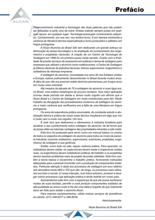 D
Desenvolvimento industrial e tecnologia são duas palavras que não podem
ser utilizadas à parte uma da outra. Ambas estarão sempre juntas em qual-
quer época, em qualquer lugar. Tecnologia pressupõe conhecimento adquiri-
do. Conhecimento, por sua vez, nos lembra livros. É por demais conhecida a
carência de literatura técnica especializada e livros produzidos e editados em
língua portuguesa.
A AIcan Alumínio do Brasil S/A vem dedicando um grande esforço na
diminuição do atraso tecnológico e na ampliação do conhecimento dos enge-
nheiros e projetistas nacionais. A criação de um Centro de Tecnologia de
Soldagem em 1986 foi um primeiro passo neste sentido. Criado com a finali-
dade de prestar serviços de assessoria em práticas e teoria de soldagem para
empresas que utilizam o alumínio como matéria-prima, o Centro de Soldagem
já efetuou dezenas de palestras técnicas, treinou supervisores, engenheiros e
soldadores de diversas empresas.
A soldagem do alumínio, consolidada nos anos 40 nos Estados Unidos
e Europa, esteve praticamente desconhecida no Brasil durante muitos anos.
A idéia de que não era possível soldar alumínio permaneceu por longos anos
em nosso meio industrial.
Até meados da década de 70 a soldagem do alumínio e suas ligas era,
no Brasil, uma prática metalúrgica de poucos iniciados. Sua maior aplicação
ocorreu deste período em diante e, temos muito orgulho em afirmar que a
Alcan Brasil e o Centro de Soldagem em muito contribuíram para isto. Neste
trabalho de divulgação dos procedimentos modernos de soldagem do alumí-
nio a maior carência que verificamos era a falta de uma literatura em língua
portuguesa.
Os anos de experiência prática acumulada, do constante estudo e atu-
alização teórica e prática de nosso corpo técnico resultaram em algo que nos
é muito caro e muito nos orgulha: Um livro.
É este livro que dedicamos e oferecemos à indústria brasileira para
atualizar o seu conhecimento sobre soldagem do alumínio, de tal forma que
se possa obter as máximas vantagens das propriedades inerentes a este metal.
Este livro foi produzido para servir como um manual básico no ensino
de todos os aspectos da soldagem do alumínio para todos os níveis de pesso-
al industrial, incluindo soldadores, supervisores, instrutores, projetistas, enge-
nheiros de soldagem e sua gerência.
Soldar, como tudo na vida, requer vivência prática. Para aprender, os
soldadores devem soldar, os supervisores devem testar e inspecionar soldas
reais, os engenheiros devem estabelecer práticas de trabalho e os projetistas
devem resolver problemas reais de projeto de juntas soldadas. Este livro con-
tém a teoria básica e encaminha o trabalho prático, fornecendo instruções
adequadas para o pessoal envolvido com a produção de componentes solda-
dos. Particular atenção é dada aos processos de soldagem por arco elétrico
sob atmosfera inerte MIG e TIG que são, de longe, os processos mais utiliza-
dos em todo o mundo. E nossa intenção, num futuro próximo, produzir e divul-
gar outros processos cuja aplicação prática é ainda restrita em nosso pais.
Apresentamos este livro com a esperança de que ele possa esclarecer
muitas de suas dúvidas, permitir a você produzir componentes soldados de
alta qualidade ao menor custo e lhe dar uma idéia a respeito de que realmente
deve ser feito para solidar o alumínio Alcan.
Para maiores esclarecimentos, utilize nossos serviços de assistência
ao cliente: (011) 446-8271 e 446-8039.
Atenciosamente,
Alcan Alumínio do Brasil S/A
Prefácio
 