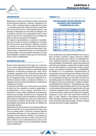 CAPÍTULO 3
Metalurgia de Soldagem
INTRODUÇÃO
Metalurgia é a ciência que estuda os metais. Embora ela
envolva diversos aspectos - incluindo a extração do mi-
nério, o refino, a transformação e a aplicação dos metais
-, o interesse geral neste capítulo limita-se a transforma-
ção e ao uso do alumínio e, mais especificamente, o seu
emprego na fabricação por intermédio da soldagem. Por
conseguinte, faremos uma recapitulação sobre a meta-
lurgia do alumínio em conseqüência da sua relação em
todos os tipos de operações de soldagem.
No Capítulo 2 apresentamos um sistema de identifica-
ção para as ligas de alumínio trabalháveis e fundidas,
bem como para as suas têmperas, utilizando uma série
de números e às vezes uma letra sufixo. Daqui para a
frente examinaremos os mecanismos pelos quais o ele-
mento de liga, o tratamento térmico e o endurecimento
por deformação a frio (encruamento) alcançam os resul-
tados desejados, e também o efeito que os mesmos apre-
sentam sobre a soldabilidade.
ELEMENTO DE LIGA
Embora vários elementos formem ligas com o alumínio,
há um número relativamente reduzido de elementos que
sozinhos ou combinados fornecem propriedades gerais
desejáveis. Os elementos principais são: cobre, silício,
manganês, magnésio e zinco. O cobre fornece alta resis-
tência, já o silício diminui o ponto de fusão e propicia flui-
dez. O manganês confere um aumento moderado de re-
sistência mecânica aliado a excelente ductilidade, e o
magnésio fornece as maiores resistências, mantendo boa
resistência à corrosão.
O magnésio combinado com o silício produz uma família
de ligas com boa resistência mecânica, plasticidade e
extrudabilidade. O zinco quando combinado com o
magnésio e o cobre confere resistências muito elevadas,
enquanto que as ligas contendo zinco e magnésio são
capazes de recuperar parte da resistência mecânica per-
dida através da soldagem por meio de envelhecimento
em temperatura ambiente. Essas séries de ligas e suas
propriedades particulares são descritas em detalhes ao
longo deste capítulo.
Designamos por liga de alumínio uma solução sólida ob-
tida da mistura de um ou mais elementos de liga no alu-
mínio em estado sólido. O alumínio consegue dissolver
quantidades diferentes de cada elemento primário ou
composto. Isto é mostrado na Tabela 3.1 que relaciona a
solubilidade máxima de cada um deles no alumínio. Ob-
serve, também, que as temperaturas nas quais os ele-
mentos de liga atingem as suas solubilidades máximas
variam amplamente.
TABELA 3.1
SOLUBILIDADE SÓLIDA MÁXIMA EM
ALUMÍNIO DOS PRINCIPAIS
ELEMENTOS DE LIGA
Entre os elementos secundários destacam-se o cromo, o
ferro, o zircônio, o vanádio, o níquel, o bismuto e o titânio.
Eles são adicionados para melhorar a tratabilidade tér-
mica, resistência mecânica, resistência à corrosão e ou-
tras propriedades. Normalmente, quando da escolha dos
parâmetros de soldagem, os elementos de liga secundá-
rios não são levados em consideração; todavia, podem
possuir uma profunda influência sobre a soldabilidade.
As Tabelas 3.2 e 3.3 especificam, respectivamente, as
composições químicas de algumas das ligas de alumínio
trabalháveis e fundidas mais usuais, que são soldáveis.
As composições das ligas que não estão incluídas nes-
tas tabelas podem ser obtidas mediante consulta às pu-
blicações da “Aluminum Association” citadas na referên-
cia bibliográfica do Capítulo 2 - Classificação das Ligas.
Os elementos de liga principais determinam se a liga será
ou não tratável termicamente. As ligas de cobre e as que
combinam magnésio-silício e magnésio-zinco são tratá-
veis termicamente, enquanto que as ligas de manganês,
magnésio ou silício não o são. Essas duas famílias de
ligas, ou seja, tratáveis e não-tratáveis termicamente,
serão discutidas separadamente. Também será feito um
breve comentário sobre ligas fundidas, embora o enfoque
principal será dado às ligas trabalháveis.
Elemento Solubilidade Máxima Temperatura
(% em peso) (o
C)
Cu 5,6 548
Mg 14,9 450
Mn 1,8 658
Si 1,6 577
Zn 82,8 382
Mg2
Si 1,8 595
MgZn2
16,9 475
 