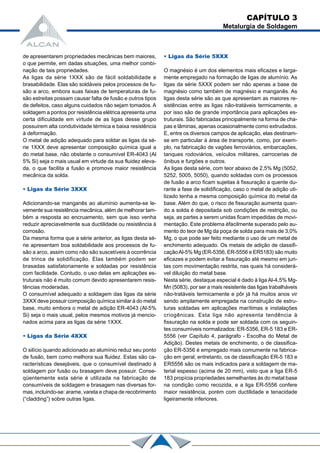 de apresentarem propriedades mecânicas bem maiores,
o que permite, em dadas situações, uma melhor combi-
nação de tais propriedades.
As ligas da série 1XXX são de fácil soldabilidade e
brasabilidade. Elas são soldáveis pelos processos de fu-
são a arco, embora suas faixas de temperaturas de fu-
são estreitas possam causar falta de fusão e outros tipos
de defeitos, caso alguns cuidados não sejam tomados. A
soldagem a pontos por resistência elétrica apresenta uma
certa dificuldade em virtude de as ligas desse grupo
possuirem alta condutividade térmica e baixa resistência
à deformação.
O metal de adição adequado para soldar as ligas da sé-
rie 1XXX deve apresentar composição química igual a
do metal base, não obstante o consumível ER-4043 (Al
5% Si) seja o mais usual em virtude da sua fluidez eleva-
da, o que facilita a fusão e promove maior resistência
mecânica da solda.
• Ligas da Série 3XXX
Adicionando-se manganês ao alumínio aumenta-se le-
vemente sua resistência mecânica, além de melhorar tam-
bém a resposta ao encruamento, sem que isso venha
reduzir apreciavelmente sua ductilidade ou resistência à
corrosão.
Da mesma forma que a série anterior, as ligas desta sé-
rie apresentam boa soldabilidade aos processos de fu-
são a arco, assim como não são suscetíveis à ocorrência
de trinca de solidificação. Elas também podem ser
brasadas satisfatoriamente e soldadas por resistência
com facilidade. Contudo, o uso delas em aplicações es-
truturais não é muito comum devido apresentarem resis-
tências moderadas.
O consumível adequado a soldagem das ligas da série
3XXX deve possuir composição química similar à do metal
base, muito embora o metal de adição ER-4043 (Al-5%
Si) seja o mais usual, pelos mesmos motivos já mencio-
nados acima para as ligas da série 1XXX.
• Ligas da Série 4XXX
O silício quando adicionado ao alumínio reduz seu ponto
de fusão, bem como melhora sua fluidez. Estas são ca-
racterísticas desejáveis, que o consumível destinado à
soldagem por fusão ou brasagem deve possuir. Conse-
qüentemente esta série é utilizada na fabricação de
consumíveis de soldagem e brasagem nas diversas for-
mas, incluindo-se: arame, vareta e chapa de recobrimento
(“cladding”) sobre outras ligas.
• Ligas da Série 5XXX
O magnésio é um dos elementos mais eficazes e larga-
mente empregado na formação de ligas de alumínio. As
ligas da série 5XXX podem ser não apenas a base de
magnésio como também de magnésio e manganês. As
ligas desta série são as que apresentam as maiores re-
sistências entre as ligas não-tratáveis termicamente, e
por isso são de grande importância para aplicações es-
truturais. São fabricadas principalmente na forma de cha-
pas e lâminas, apenas ocasionalmente como extrudados.
E, entre os diversos campos de aplicação, elas destinam-
se em particular à área de transporte, como, por exem-
plo, na fabricação de vagões ferroviários, embarcações,
tanques rodoviários, veículos militares, carrocerias de
ônibus e furgões e outros.
As ligas desta série, com teor abaixo de 2,5% Mg (5052,
5252, 5005, 5050), quando soldadas com os processos
de fusão a arco ficam sujeitas à fissuração a quente du-
rante a fase de solidificação, caso o metal de adição uti-
lizado tenha a mesma composição química do metal da
base. Além do que, o risco de fissuração aumenta quan-
do a solda é depositada sob condições de restrição, ou
seja, as partes a serem unidas ficam impedidas de movi-
mentação. Este problema éfacilmente superado pelo au-
mento do teor de Mg da poça de solda para mais de 3,0%
Mg, o que pode ser feito mediante o uso de um metal de
enchimento adequado. Os metais de adição de classifi-
caçãoAl-5% Mg (ER-5356, ER-5556 e ER5183) são muito
eficazes e podem evitar a fissuração até mesmo em jun-
tas com movimentação restrita, nas quais há considerá-
vel diluição do metal base.
Nesta série, destaque especial é dado à liga Al-4,5% Mg-
Mn (5083), por ser a mais resistente das ligas trabalháveis
não-tratáveis termicamente e pôr já há muitos anos vir
sendo amplamente empregada na construção de estru-
turas soldadas em aplicações marítimas e instalações
criogênicas. Esta liga não apresenta tendência à
fissuração na solda e pode ser soldada com os seguin-
tes consumíveis normalizados: ER-5356, ER-5 183 e ER-
5556 (ver Capítulo 4, parágrafo - Escolha do Metal de
Adição). Destes metais de enchimento, o de classifica-
ção ER-5356 é empregado mais comumente na fabrica-
ção em geral; entretanto, os de classificação ER-5 183 e
ER5556 são os mais indicados para a soldagem de ma-
terial espesso (acima de 20 mm), visto que a liga ER-5
183 propícia propriedades semelhantes às do metal base
na condição como recozida, e a liga ER-5556 confere
maior resistência, porém com ductilidade e tenacidade
ligeiramente inferiores.
CAPÍTULO 3
Metalurgia de Soldagem
 