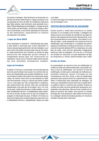 da devido à soldagem. Este fenômeno se dá durante um
período de tempo determinado e chega a propiciar uma
recuperação de cerca de 90% da resistência original da
liga. Mais adiante, este fenômeno será abordado sob o
título “Efeitos Metalúrgicos da Soldagem”.As ligas da série
7XXX podem ser laminadas, na forma de chapas e lâmi-
nas ou extrudadas, e encontram aplicação em estruturas
de alto desempenho, especialmente na indústria
aeroespacial e de defesa.
• Ligas da Série 8XXX
Como abordado no Capítulo 2 - Classificação das Ligas,
a série 8XXX é reservada para “outros elementos”. A
maioria dessas ligas geralmente não são soldadas, e por
este motivo não estão incluídas neste manual. No entan-
to, desenvolvimentos bem recentes na família de ligas
alumínio-lítio têm despertado grande interesse. A
soldabilidade dessas ligas vem comprovando ser
satisfatória, sendo que as mesmas estão sendo estuda-
das para aplicações aeroespaciais soldadas.
Ligas de Fundição
A tabela 3.3 fornece a composição nominal das ligas de
alumínio para fundição mais usuais. Ao contrário dos sis-
temas de classificação para as ligas trabalháveis, as sé-
ries de ligas fundidas não podem ser inteiramente desig-
nadas, do mesmo modo como as não-tratáveis ou tratá-
veis termicamente, porque a maioria das séries contém
uma ou mais ligas que não correspondem à classifica-
ção predominante das demais. Elas são normalmente
classificadas mais pelo tipo de fundição, isto é, em mol-
de de areia, molde permanente e molde metálico, do que
pela tratabilidade térmica. A soldabilidade delas depen-
de não só do tipo de liga como do tipo de fundição em-
pregado na fabricação da peça. A Tabela 3.5 fornece os
tipos de fundição para as ligas soldáveis juntamente com
a tratabilidade térmica e soldabilidade relativa de cada
uma delas.
A maioria das ligas de fundição apresentam característi-
cas de brasagem ruins.
EFEITOS METALÚRGICOS DA SOLDAGEM
Exceto quando o metal base encontra-se no estado
recozido ou na condição como fundido, a soldagem por
fusão provoca uma redução de resistência nas ligas tra-
táveis e não-tratáveis termicamente. Basicamente, a sol-
da é compreendida por duas regiões. Uma delas é o cor-
dão de solda, a qual apresenta uma estrutura bruta de
solidificação cuja composição é o resultado das partici-
pações de metal base e metal de enchimento. A outra é a
zona termicamente afetada (ZTA) no metal base, em cada
lado da solda, onde ocorrem alterações metalúrgicas
devido ao calor da soldagem. Por sua vez, a ZTA pode
ser dividida em subzonas, as quais dependem da liga,
da temperatura e tempo experimentados pelo metal.
Cordão de Solda
As propriedades da estrutura bruta de solidificação do
cordão de solda são influenciadas pela composição quí-
mica e taxa de solidificação. Um aumento na taxa de
solidificação contribui para a obtenção de melhores pro-
priedades mecânicas, devido à formação de uma
microestrutura mais fina. Ainda, a taxa de solidificação
será tanto maior quanto menor for o aporte térmico - este
último é influenciado pela velocidade de soldagem, de
modo que velocidades maiores diminuem o aporte térmi-
co cedido à solda e o tamanho dos cordões. Embora os
cordões de solda menores geralmente apresentem pro-
priedades mais elevadas, deve-se tomar cuidado em re-
lação ao tamanho das soldas, pois quando os cordões
de solda são muito pequenos, eles podem trincar duran-
te a soldagem devido às tensões geradas em virtude da
restrição imposta pelo metal base.
CAPÍTULO 3
Metalurgia de Soldagem
 