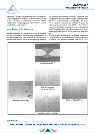 A Figura 3.3 ilustra a estrutura metalúrgica típica de uma
solda na liga 5083. A mudança na microestrutura do me-
tal base em virtude da soldagem é evidente; no entanto,
ela apresenta uma perda pequena de resistência se com-
parada com o valor original.
Ligas Tratáveis Termicamente
Nas ligas tratáveis termicamente ocorre uma degrada-
ção das propriedades do metal base localizada na ZTA
formada adjacente à zona de fusão. A microestrutura
nesta zona é alterada devido às temperaturas elevadas
FIGURA 3.3
SOLDA DE UMA LIGA NÃO-TRATÁVEL TERMICAMENTE (5083 COM CONSUMÍVEL 5356)
que a mesma experimentou durante a soldagem. Nes-
sas ligas endurecíveis por precipitação, a ZTA apresenta
dissolução ou crescimento de precipitados. Por exem-
plo, nas ligas da série 2XXX ela corresponde a uma dis-
solução, enquanto nas da série 6XXX é principalmente
um crescimento de precipitados. Embora a natureza des-
sas ZTAs possam diferir, elas são exclusivamente gover-
nadas por difusão e como tal, termicamente dependen-
tes.
Um meio prático de determinar a largura e a extensão da
ZTA é fazendo-se um levantamento do perfil de dureza
através de uma secção transversal da solda. A Figura
CAPÍTULO 3
Metalurgia de Soldagem
Junta Soldada (2,5 x)
Metal de Base (200 x)
Metal Recristalizado (200 x)
Metal de Solda (200 x)
Interface do metal
de Solda (200 x)
 