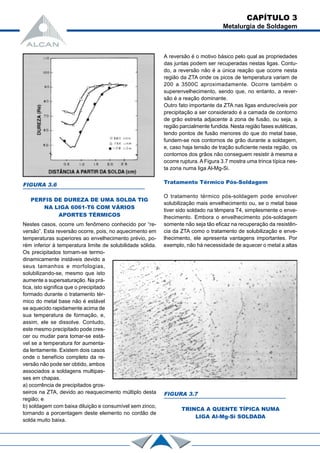 CAPÍTULO 3
Metalurgia de Soldagem
FIGURA 3.6
PERFIS DE DUREZA DE UMA SOLDA TIG
NA LIGA 6061-T6 COM VÁRIOS
APORTES TÉRMICOS
Nestes casos, ocorre um fenômeno conhecido por “re-
versão”. Esta reversão ocorre, pois, no aquecimento em
temperaturas superiores ao envelhecimento prévio, po-
rém inferior à temperatura limite de solubilidade sólida.
Os precipitados tornam-se termo-
dinamicamente instáveis devido a
seus tamanhos e morfologias,
solubilizando-se, mesmo que isto
aumente a supersaturação. Na prá-
tica, isto significa que o precipitado
formado durante o tratamento tér-
mico do metal base não é estável
se aquecido rapidamente acima de
sua temperatura de formação, e,
assim, ele se dissolve. Contudo,
este mesmo precipitado pode cres-
cer ou mudar para tomar-se está-
vel se a temperatura for aumenta-
da lentamente. Existem dois casos
onde o benefício completo da re-
versão não pode ser obtido, ambos
associados a soldagens multipas-
ses em chapas.
a) ocorrência de precipitados gros-
seiros na ZTA, devido ao reaquecimento múltiplo desta
região; e
b) soldagem com baixa diluição e consumível sem zinco,
tornando a porcentagem deste elemento no cordão de
solda muito baixa.
A reversão é o motivo básico pelo qual as propriedades
das juntas podem ser recuperadas nestas ligas. Contu-
do, a reversão não é a única reação que ocorre nesta
região da ZTA onde os picos de temperatura variam de
200 a 3500C aproximadamente. Ocorre também o
superenvelhecimento, sendo que, no entanto, a rever-
são é a reação dominante.
Outro fato importante da ZTA nas ligas endurecíveis por
precipitação a ser considerado é a camada de contorno
de grão estreita adjacente à zona de fusão, ou seja, a
região parcialmente fundida. Nesta região fases eutéticas,
tendo pontos de fusão menores do que do metal base,
fundem-se nos contornos de grão durante a soldagem,
e, caso haja tensão de tração suficiente nesta região, os
contornos dos grãos não conseguem resistir à mesma e
ocorre ruptura. A Figura 3.7 mostra uma trinca típica nes-
ta zona numa liga Al-Mg-Si.
Tratamento Térmico Pós-Soldagem
O tratamento térmico pós-soldagem pode envolver
solubilização mais envelhecimento ou, se o metal base
tiver sido soldado na têmpera T4, simplesmente o enve-
lhecimento. Embora o envelhecimento pós-soldagem
somente não seja tão eficaz na recuperação da resistên-
cia da ZTA como o tratamento de solubilização e enve-
lhecimento, ele apresenta vantagens importantes. Por
exemplo, não há necessidade de aquecer o metal a altas
FIGURA 3.7
TRINCA A QUENTE TÍPICA NUMA
LIGA Al-Mg-Si SOLDADA
 