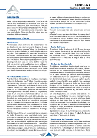 INTRODUÇÃO
Neste capítulo as propriedades físicas, químicas e me-
cânicas mais importantes do alumínio e suas ligas são
relacionadas e discutidas, bem como realçada a influên-
cia de cada uma delas na soldabilidade do metal.ATabe-
la 1, na página 1.4, mostra de maneira comparativa algu-
mas propriedades físicas do alumínio, cobre, aço, aço
inoxidável, latão e magnésio.
PROPRIEDADES FÍSICAS
• Densidade
A densidade é a mais conhecida das características físi-
cas do alumínio e a mais interessante do ponto de vista
de engenharia. Como mostra a Tabela 1, a densidade do
alumínio é a menor de todos os metais listados, exceto o
magnésio. Esse baixo valor faz com que o alumínio pos-
sa competir com outros metais, em base de peso, mes-
mo quando estes apresentam melhores propriedades em
base volumétrica. A menor densidade do alumínio, quan-
do comparada com a do aço (cerca de três vezes me-
nor), não tem nenhuma relação direta com a soldagem.
Entretanto, a maior facilidade de manuseio das lâminas
e subconjuntos antes e após a soldagem é uma vanta-
gem significativa que deve ser levada em consideração.
• Condutividade Elétrica
A condutividade elétrica difere de metal para metal e para
o alumínio de liga para liga. A Tabela 1 mostra que, para
os metais mais comuns, o cobre tem a mais alta
condutividade. O alumínio comercialmente puro é o mais
próximo, com 60% do valor do padrão internacional do
cobre (IACS). Ainda assim, apesar de um condutor de
alumínio precisar ter 1,67 vezes da área da secção trans-
versal de um condutor equivalente de cobre, o seu peso
é somente a metade do valor deste último, devido a sua
densidade ser aproximadamente um terço se compara-
da com a do cobre. Este é um exemplo de que modo
duas propriedades - baixa densidade e alta condutividade
-proporcionam ao alumínio uma vantagem sobre outros
materiais, e explica a razão do uso crescente do alumí-
nio nos setores de transmissão e distribuição de energia
elétrica.
A condutividade elétrica tem pouca influência na soldagem
por fusão. Entretanto, é uma propriedade muito impor-
tante para os materiais que são soldados por resistência.
A resistência oferecida ao fluxo de corrente de soldagem
gera calor e este último é importante para se atingir o
ponto de fusão do metal e promover a união. Quanto maior
a condutividade elétrica do alumínio, correntes maiores
serão necessárias para produzir o mesmo efeito de aque-
cimento em comparação com o aço. Conseqüentemen-
te, para a soldagem de secções similares, os equipamen-
tos de solda por resistência para o alumínio precisam ter
capacidade de energia útil “out put” muito maior do que
aqueles que são normalmente utilizados para o aço.
• Condutividade Térmica
Também é uma das mais altas encontradas entre os
metais.
A Tabela 1 mostra que a condutividade térmica do alumí-
nio é metade em relação à do cobre e aproximadamente
cinco vezes a do aço. O efeito desta propriedade na
soldagem é muito importante e é discutida mais adiante
sob o título “Soldabilidade”.
• Ponto de Fusão
O ponto de fusão do alumínio é 660o
C, mas torna-se
menor quando elementos de liga são adicionados. A Ta-
bela 1 mostra a comparação entre os pontos de fusão
dos materiais usuais. O efeito desta propriedade na
soldabilidade é discutido a seguir sob o título
“Soldabilidade”.
• Módulo de Elasticidade
O módulo de elasticidade é determinado pela força ne-
cessária para produzir uma dada deformação não per-
manente em um material (regime elástico). Define-se
como sendo a razão da tensão por unidade de deforma-
ção. A Tabela 1 mostra que o módulo de elasticidade do
aço é três vezes maior que o do alumínio. A experiência
tem demonstrado que muitas pessoas supõem que tal
razão 3:1 requer também uma razão 3:1 de espessura
para igual flexão. Entretanto, a flexão não é uma razão
direta do módulo de elasticidade, mas precisamente é
uma função inversa do momento de inércia (I) multiplica-
do pelo módulo de elasticidade (E), nas várias fórmulas
para o cálculo da flexão.
Em uma chapa plana, por exemplo, esta razão 3:1 re-
quer que o valor de I seja três vezes maior para manter
igual a flexão quando sobre um certo recorte de chapa
aplica-se um dado peso. Uma vez que o momento de
inércia de um recorte de chapa plana é calculado pela
expressão Wt3
: 12, onde t é a espessura do material e W
a largura da chapa, é necessário aumentar a espessura
da chapa pela raiz cúbica de 3.
O peso de uma chapa de alumínio requerido para igualar
a sua rigidez com uma de aço é (1 : 2,8). 1,442, que
equivale a 51% do peso da de aço.
CAPÍTULO 1
Alumínio e suas ligas
• Coeficiente de Expansão Linear
O coeficiente de expansão linear de um dado material é
uma medida da variação do seu comprimento com a va-
riação da sua temperatura. Define-se como o acréscimo
de comprimento verificado por um determinado material
para cada elevação no grau de temperatura. Como
 