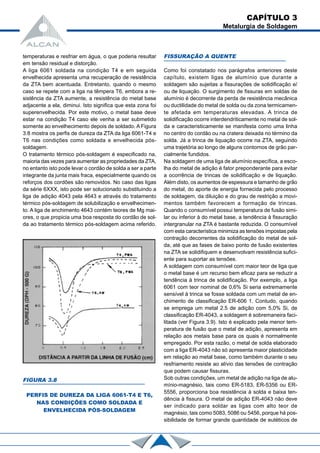 CAPÍTULO 3
Metalurgia de Soldagem
temperaturas e resfriar em água, o que poderia resultar
em tensão residual e distorção.
A liga 6061 soldada na condição T4 e em seguida
envelhecida apresenta uma recuperação de resistência
da ZTA bem acentuada. Entretanto, quando o mesmo
caso se repete com a liga na têmpera T6, embora a re-
sistência da ZTA aumente, a resistência do metal base
adjacente a ela, diminui. Isto significa que esta zona foi
superenvelhecida. Por este motivo, o metal base deve
estar na condição T4 caso ele venha a ser submetido
somente ao envelhecimento depois de soldado. A Figura
3.8 mostra os perfis de dureza da ZTA da liga 6061-T4 e
T6 nas condições como soldada e envelhecida pós-
soldagem.
O tratamento térmico pós-soldagem é especificado na,
maioria das vezes para aumentar as propriedades da ZTA,
no entanto isto pode levar o cordão de solda a ser a parte
integrante da junta mais fraca, especialmente quando os
reforços dos cordões são removidos. No caso das ligas
da série 6XXX, isto pode ser solucionado substituindo a
liga de adição 4043 pela 4643 e através do tratamento
térmico pós-soldagem de solubilização e envelhecimen-
to. A liga de enchimento 4643 contém teores de Mg mai-
ores, o que propicia uma boa resposta do cordão de sol-
da ao tratamento térmico pós-soldagem acima referido.
FISSURAÇÃO A QUENTE
Como foi constatado nos parágrafos anteriores deste
capítulo, existem ligas de alumínio que durante a
soldagem são sujeitas a fissurações de solidificação e/
ou de liquação. O surgimento de fissuras em soldas de
alumínio é decorrente da perda de resistência mecânica
ou ductilidade do metal de solda ou da zona termicamen-
te afetada em temperaturas elevadas. A trinca de
solidificação ocorre interdendriticamente no metal de sol-
da e caracteristicamente se manifesta como uma linha
no centro do cordão ou na cratera deixada no término da
solda. Já a trinca de liquação ocorre na ZTA, seguindo
uma trajetória ao longo de alguns contornos de grão par-
cialmente fundidos.
Na soldagem de uma liga de alumínio específica, a esco-
lha do metal de adição é fator preponderante para evitar
a ocorrência de trincas de solidificação e de liquação.
Além disto, os aumentos de espessura e tamanho de grão
do metal, do aporte de energia fornecida pelo processo
de soldagem, da diluição e do grau de restrição a movi-
mentos também favorecem a formação de trincas.
Quando o consumível possui temperatura de fusão simi-
lar ou inferior à do metal base, a tendência à fissuração
intergranular na ZTA é bastante reduzida. O consumível
com esta característica minimiza as tensões impostas pela
contração decorrentes da solidificação do metal de sol-
da, até que as fases de baixo ponto de fusão existentes
na ZTA se solidifiquem e desenvolvam resistência sufici-
ente para suportar as tensões.
A soldagem com consumível com maior teor de liga que
o metal base é um recurso bem eficaz para se reduzir a
tendência à trinca de solidificação. Por exemplo, a liga
6061 com teor nominal de 0,6% Si seria extremamente
sensível à trinca se fosse soldada com um metal de en-
chimento de classificação ER-606 1. Contudo, quando
se emprega um metal 2.5 de adição com 5,0% Si, de
classificação ER-4043, a soldagem é sobremaneira faci-
litada (ver Figura 3.9). Isto é explicado pela menor tem-
peratura de fusão que o metal de adição, apresenta em
relação aos metais base para os quais é normalmente
empregado. Por esta razão, o metal de solda elaborado
com a liga ER-4043 não só apresenta maior plasticidade
em relação ao metal base, como também durante o seu
resfriamento resiste ao alívio das tensões de contração
que podem causar fissuras.
Sob outras condições, um metal de adição na liga de alu-
mínio-magnésio, tais como ER-5183, ER-5356 ou ER-
5556, proporciona boa resistência à solda e baixa ten-
dência à fissura. O metal de adição ER-4043 não deve
ser indicado para soldar as ligas com alto teor de
magnésio, tais como 5083, 5086 ou 5456, porque há pos-
sibilidade de formar grande quantidade de eutéticos de
FIGURA 3.8
PERFIS DE DUREZA DA LIGA 6061-T4 E T6,
NAS CONDIÇÕES COMO SOLDADA E
ENVELHECIDA PÓS-SOLDAGEM
 