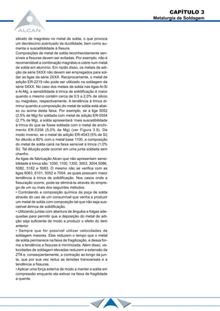 siliceto de magnésio no metal de solda, o que provoca
um decréscimo acentuado da ductilidade, bem como au-
menta a suscetibilidade à fissura.
Composições de metal de solda reconhecidamente sen-
síveis a fissuras devem ser evitadas. Por exemplo, não é
recomendável a combinação magnésio e cobre num metal
de solda em alumínio. Em razão disso, os metais de adi-
ção da série 5XXX não devem ser empregados para sol-
dar as ligas da série 2XXX. Reciprocamente, o metal de
adição ER-2219 não pode ser utilizado na soldagem da
série 5XXX. No caso dos metais de solda nas ligas Ai-Si
e Ai-Mg, a sensibilidade à trinca de solidificação é maior
quando o mesmo contém cerca de 0,5 a 2,0% de silício
ou magnésio, respectivamente. A tendência à trinca di-
minui quando a composição do metal de solda está abai-
xo ou acima desta faixa. Por exemplo, se a liga 5052
(2,5% de Mg) for soldada com metal de adição ER-5554
(2,7% de Mg), a solda apresentará ‘mais suscetibilidade
à trinca do que se fosse soldada com o metal de enchi-
mento ER-5356 (5,0% de Mg) (ver Figura 3.9). De
modo inverso, se o metal de adição ER-4043 (5% de Si)
for diluído a 80% com o metal base 1100, a composição
do metal de solda cairá na faixa sensível à trinca (1,0%
Si). Tal diluição pode ocorrer em uma junta soldada sem
chanfro.
As ligas de fabricação Alcan que não apresentam sensi-
bilidade à trinca são: 1050, 1100, 1350, 3003, 3004,5086,
5082, 5182 e 5083. O mesmo não se verifica com as
ligas 6063, 6101, 5052 e 7004, as quais possuem maior
tendência à trinca de solidificação. Nos casos onde a
fissuração ocorre, pode-se eliminá-la através do empre-
go de um ou mais dos seguintes métodos:
• Controlando a composição química da poça de solda
através do uso de um consumível que venha a produzir
um metal de solda com composição tal que não seja sus-
cetível àtrinca de solidificação.
• Utilizando juntas com abertura de ângulos e folgas ade-
quadas para permitir que a deposição do metal de adi-
ção seja suficiente de modo a produzir o efeito do item
anterior
• Sempre que for possível utilizar velocidades de
soldagem maiores. Elas reduzem o tempo que o metal
de solda permanece na faixa de fragilização, e dessa for-
ma a tendência a fissuras é minímizada. Além disso, ve-
locidades de soldagem elevadas reduzem a extensão da
ZTA e, conseqüentemente, a contração ao longo da jun-
ta, que por sua vez reduz as tensões transversais e a
tendência a fissuras.
• Aplicar uma força externa de modo a manter a solda em
compressão enquanto ela estiver na faixa de fragilidade
a quente.
CAPÍTULO 3
Metalurgia de Soldagem
 