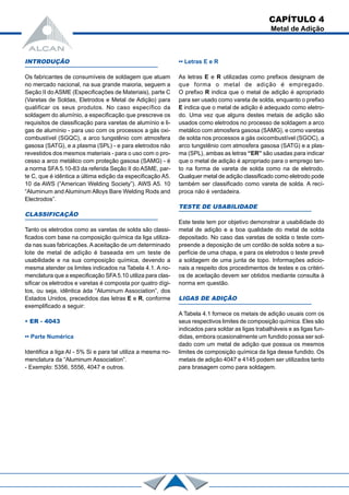 INTRODUÇÃO
Os fabricantes de consumíveis de soldagem que atuam
no mercado nacional, na sua grande maioria, seguem a
Seção II do ASME (Especificações de Materiais), parte C
(Varetas de Soldas, Eletrodos e Metal de Adição) para
qualificar os seus produtos. No caso específico da
soldagem do alumínio, a especificação que prescreve os
requisitos de classificação para varetas de alumínio e li-
gas de alumínio - para uso com os processos a gás oxi-
combustível (SGQC), a arco tungstênio com atmosfera
gasosa (SATG), e a plasma (SPL) - e para eletrodos não
revestidos dos mesmos materiais - para o uso com o pro-
cesso a arco metálico com proteção gasosa (SAMG) - é
a norma SFA 5.10-83 da referida Seção II do ASME, par-
te C, que é idêntica a última edição da especificação A5.
10 da AWS (“American Welding Society”). AWS A5. 10
“Aluminum and Aluminum Alloys Bare Welding Rods and
Electrodos”.
CLASSIFICAÇÃO
Tanto os eletrodos como as varetas de solda são classi-
ficados com base na composição química da liga utiliza-
da nas suas fabricações. A aceitação de um determinado
lote de metal de adição é baseada em um teste de
usabilidade e na sua composição química, devendo a
mesma atender os limites indicados na Tabela 4.1. A no-
menclatura que a especificação SFA5.10 utiliza para clas-
sificar os eletrodos e varetas é composta por quatro dígi-
tos, ou seja, idêntica àda “Aluminum Association”, dos
Estados Unidos, precedidos das letras E e R, conforme
exemplificado a seguir:
• ER - 4043
•• Parte Numérica
Identifica a liga AI - 5% Si e para tal utiliza a mesma no-
menclatura da “Aluminum Association”.
- Exemplo: 5356, 5556, 4047 e outros.
•• Letras E e R
As letras E e R utilizadas como prefixos designam de
que forma o metal de adição é empregado.
O prefixo R indica que o metal de adição é apropriado
para ser usado como vareta de solda, enquanto o prefixo
E indica que o metal de adição é adequado como eletro-
do. Uma vez que alguns destes metais de adição são
usados como eletrodos no processo de soldagem a arco
metálico com atmosfera gasosa (SAMG), e como varetas
de solda nos processos a gás oxicombustível (SGOC), a
arco tungstênio com atmosfera gasosa (SATG) e a plas-
ma (SPL), ambas as letras “ER” são usadas para indicar
que o metal de adição é apropriado para o emprego tan-
to na forma de vareta de solda como na de eletrodo.
Qualquer metal de adição classificado como eletrodo pode
também ser classificado como vareta de solda. A recí-
proca não é verdadeira.
TESTE DE USABILIDADE
Este teste tem por objetivo demonstrar a usabilidade do
metal de adição e a boa qualidade do metal de solda
depositado. No caso das varetas de solda o teste com-
preende a deposição de um cordão de solda sobre a su-
perfície de uma chapa, e para os eletrodos o teste prevê
a soldagem de uma junta de topo. Informações adicio-
nais a respeito dos procedimentos de testes e os critéri-
os de aceitação devem ser obtidos mediante consulta à
norma em questão.
LIGAS DE ADIÇÃO
A Tabela 4.1 fornece os metais de adição usuais com os
seus respectivos limites de composição química. Eles são
indicados para soldar as ligas trabalháveis e as ligas fun-
didas, embora ocasionalmente um fundido possa ser sol-
dado com um metal de adição que possua os mesmos
limites de composição química da liga desse fundido. Os
metais de adição 4047 e 4145 podem ser utilizados tanto
para brasagem como para soldagem.
CAPÍTULO 4
Metal de Adição
 