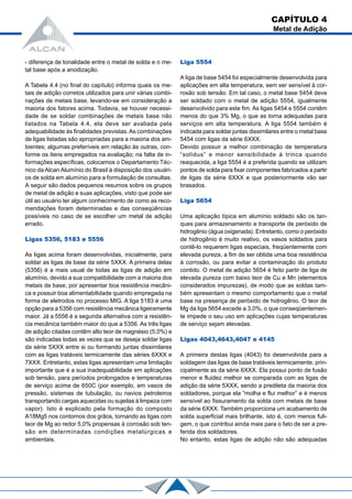 CAPÍTULO 4
Metal de Adição
- diferença de tonalidade entre o metal de solda e o me-
tal base após a anodização.
A Tabela 4.4 (no final do capítulo) informa quais os me-
tais de adição corretos utilizados para unir várias combi-
nações de metais base, levando-se em consideração a
maioria dos fatores acima. Todavia, se houver necessi-
dade de se soldar combinações de metais base não
listados na Tabela 4.4, ela deve ser avaliada pela
adequabilidade às finalidades previstas.As combinações
de ligas listadas são apropriadas para a maioria dos am-
bientes; algumas preferíveis em relação às outras, con-
forme os itens empregados na avaliação; na falta de in-
formações específicas, colocamos o Departamento Téc-
nico da Alcan Alumínio do Brasil à disposição dos usuári-
os de solda em alumínio para a formulação de consultas.
A seguir são dados pequenos resumos sobre os grupos
de metal de adição e suas aplicações, visto que pode ser
útil ao usuário ter algum conhecimento de como as reco-
mendações foram determinadas e das conseqüências
possíveis no caso de se escolher um metal de adição
errado.
Ligas 5356, 5183 e 5556
As ligas acima foram desenvolvidas, inicialmente, para
soldar as ligas de base da série 5XXX. A primeira delas
(5356) é a mais usual de todas as ligas de adição em
alumínio, devido a sua compatibilidade com a maioria dos
metais de base, por apresentar boa resistência mecâni-
ca e possuir boa alimentabilidade quando empregada na
forma de eletrodos no processo MIG. A liga 5183 é uma
opção para a 5356 com resistência mecânica ligeiramente
maior. Já a 5556 é a segunda alternativa com a resistên-
cia mecânica também maior do que a 5356. As três ligas
de adição citadas contêm alto teor de magnésio (5,0%) e
são indicadas todas as vezes que se deseja soldar ligas
da série 5XXX entre si ou formando juntas dissimilares
com as ligas tratáveis termicamente das séries 6XXX e
7XXX. Entretanto, estas ligas apresentam uma limitação
importante que é a sua inadequabilidade em aplicações
sob tensão, para períodos prolongados e temperaturas
de serviço acima de 650C (por exemplo, em vasos de
pressão, sistemas de tubulação, ou navios petroleiros
transportando cargas aquecidas ou sujeitas à limpeza com
vapor). Isto é explicado pela formação do composto
A18Mg5 nos contornos dos grãos, tornando as ligas com
teor de Mg ao redor 5,0% propensas à corrosão sob ten-
são em determinadas condições metalúrgicas e
ambientais.
Liga 5554
A liga de base 5454 foi especialmente desenvolvida para
aplicações em alta temperatura, sem ser sensível à cor-
rosão sob tensão. Em tal caso, o metal base 5454 deve
ser soldado com o metal de adição 5554, igualmente
desenvolvido para este fim. As ligas 5454 e 5554 contêm
menos do que 3% Mg, o que as torna adequadas para
serviços em alta temperatura. A liga 5554 também é
indicada para soldar juntas dissimilares entre o metal base
5454 com ligas da série 6XXX.
Devido possuir a melhor combinação de temperatura
“solidus” e menor sensibilidade à trinca quando
reaquecida, a liga 5554 é a preferida quando se utilizam
pontos de solda para fixar componentes fabricados a partir
de ligas da série 6XXX e que posteriormente vão ser
brasados.
Liga 5654
Uma aplicação típica em alumínio soldado são os tan-
ques para armazenamento e transporte de peróxido de
hidrogênio (água oxigenada). Entretanto, como o peróxido
de hidrogênio é muito reativo, os vasos soldados para
contê-lo requerem ligas especiais, freqüentemente com
elevada pureza, a fim de ser obtida uma boa resistência
à corrosão, ou para evitar a contaminação do produto
contido. O metal de adição 5654 é feito partir de liga de
elevada pureza com baixo teor de Cu e Mn (elementos
considerados impurezas), de modo que as soldas tam-
bém apresentam o mesmo comportamento que o metal
base na presença de peróxido de hidrogênio. O teor de
Mg da liga 5654 excede a 3,0%, o que conseqüentemen-
te impede o seu uso em aplicações cujas temperaturas
de serviço sejam elevadas.
Ligas 4043,4643,4047 e 4145
A primeira destas ligas (4043) foi desenvolvida para a
soldagem das ligas de base tratáveis termicamente, prin-
cipalmente as da série 6XXX. Ela possui ponto de fusão
menor e fluidez melhor se comparada com as ligas de
adição da série 5XXX, sendo a predileta da maioria dos
soldadores, porque ela “molha e flui melhor” e é menos
sensível ao fissuramento da solda com metais de base
da série 6XXX. Também proporciona um acabamento de
solda superficial mais brilhante, isto é, com menos fuli-
gem, o que contribui ainda mais para o fato de ser a pre-
ferida dos soldadores.
No entanto, estas ligas de adição não são adequadas
 