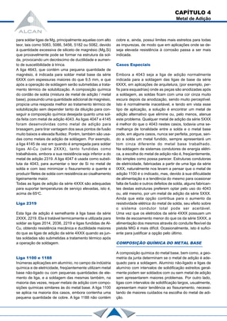 para soldar ligas de Mg, principalmente aquelas com alto
teor, tais como 5083, 5086, 5456, 5182 ou 5082, devido
à quantidade excessiva de siliceto de magnésio (Mg,Si)
que provavelmente pode se formar na estrutura da sol-
da, provocando um decréscimo de ductilidade e aumen-
to de suscetibilidade à trinca.
A liga 4643, que contém uma pequena quantidade de
magnésio, é indicada para soldar metal base da série
6XXX com espessuras maiores do que 9,5 mm, e que
após a operação de soldagem serão submetidas a trata-
mento térmico de solubilização. A composição química
do cordão de solda (mistura de metal de adição / metal
base), possuindo uma quantidade adicional de magnésio,
propicia uma resposta melhor ao tratamento térmico de
solubilização sem depender tanto da diluição para con-
seguir a composição química desejada quanto uma sol-
da feita com metal de adição 4043. As ligas 4047 e 4145
foram desenvolvidas como metal de adição para
brasagem, para tirar vantagem dos seus pontos de fusão
muito baixos e elevada fluidez. Porém, também são usa-
das como metais de adição de soldagem. Por exemplo,
a liga 4145 de vez em quando é empregada para soldar
ligas Al-Cu (série 2XXX), tanto fundidas como
trabalháveis, embora a sua resistência seja inferior a do
metal de adição 2319. A liga 4047 é usada como substi-
tuta da 4043, para aumentar o teor de Si no metal de
solda e com isso minimizar o fissuramento a quente e
produzir filetes de solda com resistência ao cisalhamento
ligeiramente maior.
Todas as ligas de adição da série 4XXX são adequadas
para suportar temperaturas de serviço elevadas, isto é,
acima de 65o
C.
Liga 2319
Esta liga de adição é semelhante à liga base da série
2XXX, 2219. Ela é tratável termicamente e utilizada para
soldar as ligas 2014, 2036, 2219 e ligas fundidas de Al-
Cu, obtendo resistência mecânica e ductilidade maiores
do que as ligas de adição da série 4XXX quando as jun-
tas soldadas são submetidas a tratamento térmico após
a operação de soldagem.
Liga 1100 e 1188
Inúmeras aplicações em alumínio, no campo da indústria
química e de eletricidade, freqüentemente utilizam metal
base não-ligado ou com pequenas quantidades de ele-
mento de liga, e a soldagem das mesmas também, na
maioria das vezes, requer metais de adição com compo-
sições químicas similares às do metal base. A liga 1100
se aplica na maioria dos casos, embora contenha uma
pequena quantidade de cobre. A liga 1188 não contém
cobre e, ainda, possui limites mais estreitos para todas
as impurezas, de modo que em aplicações onde se de-
seja elevada resistência à corrosão passa a ser mais
indicada.
Casos Especiais
Embora a 4043 seja a liga de adição normalmente
indicada para a soldagem das ligas de base da série
6XXX, em aplicações de arquitetura, (por exemplo, per-
fis para esquadrias) onde as peças são anodizadas após
a soldagem, as soldas ficam com uma cor cinza muito
escura depois da anodização, sendo muito perceptível.
Isto é normalmente inaceitável, e tendo em vista esse
tipo de aplicação, a solução é encontrar um metal de
adição alternativo que elimine ou, pelo menos, atenue
este problema. Qualquer metal de adição da série 5XXX
é melhor do que o 4043 nestes casos, todavia uma se-
melhança de tonalidade entre a solda e o metal base
pode, em alguns casos, nunca ser perfeita, porque, sen-
do a solda um metal fundido, sempre apresentará um
tom cinza diferente do metal base trabalhado.
Na soldagem de sistemas condutores de energia elétri-
ca, a escolha do metal de adição não é, freqüentemente,
tão simples como possa parecer. Estruturas condutoras
de eletricidade, fabricadas a partir de uma liga da série
lXXX, naturalmente nos levam a pensar que o metal de
adição 1100 é o indicado, mas, devido à sua dificuldade
de alimentação e a tendência do mesmo para ocasionar
falta de fusão e outros defeitos de solda, alguns fabrican-
tes destas estruturas preferem optar pelo uso do 4043
ou, até mesmo, por um metal de adição da série 5XXX.
Ainda que esta opção contribua para o aumento da
resistividade elétrica do metal de solda, seu efeito sobre
o sistema condutor total pode ser aceitável.
Uma vez que os eletrodos da série 4XXX possuam um
limite de escoamento menor do que os da série 5XXX, a
alimentação dos mesmos através do conduíte flexível da
pistola MIG é mais difícil. Ocasionalmente, isto é sufici-
ente para justificar a opção pelo último.
COMPOSIÇÃO QUÍMICA DO METAL BASE
A composição química do metal base, bem como, a geo-
metria da junta determinam se o metal de adição é ade-
quado para a soldagem. Alumínio não-ligado e ligas de
alumínio com intervalos de solidificação estreitos geral-
mente podem ser soldados com ou sem metal de adição
sem apresentarem maiores problemas. Por outro lado,
ligas com intervalos de solidificação largos, usualmente,
apresentam maior tendência ao fissuramento, necessi-
tando de maiores cuidados na escolha do metal de adi-
ção.
CAPÍTULO 4
Metal de Adição
 