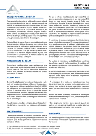 DILUIÇÃO DO METAL DE SOLDA
As propriedades do metal de solda estão relacionadas à
sua composição química, que por sua vez depende da
diluição do metal de adição com o metal base e tem efei-
to direto no comportamento da junta soldada em serviço.
Resistência mecânica, ductilidade, tendência ao
fissuramento, resistência à corrosão, resposta ao trata-
mento térmico e outras propriedades podem depender
do nível de diluição, sendo que este varia com o perfil da
junta, processo e procedimento de soldagem.
A possibilidade de ocorrer fissuras numa solda geralmente
diminui quando a diluição é mantida a um mínimo. Isto
particularmente se verifica com as ligas tratáveis termi-
camente. Por exemplo, a diluição é menor numa junta de
topo com chanfro em “V” do que numa com bordas retas.
Utilizando-se o metal de adição correto, a junta com
chanfro em “V” geralmente é menos suscetível ao
fissuramento durante a soldagem.
FISSURAMENTO DA SOLDA
A escolha do metal de adição para a soldagem de uma
liga específica é fator importante quando se deseja evitar
fissuras na solda. Este assunto encontra-se desenvolvi-
do com mais detalhes no capítulo anterior sob o título
“Fissuração a Quente”.
VARETA TIG (1)
O metal de adição sob a forma de vareta de solda é utili-
zado em vários processos de soldagem. Esses proces-
sos abrangem a soldagem a gás óxicombustível (SGOC)
e a soldagem a arco tungstênio com atmosfera gasosa
(SATG). O metal de adição de um modo geral é alimen-
tado manualmente, embora a soldagem mecanizada nes-
tes processos possa envolver tanto a alimentação manu-
al da vareta de solda como o emprego de um mecanis-
mo de alimentação.
A ausência de oxidação e a limpeza da vareta de alumí-
nio são fatores importantes nos processos referidos aci-
ma.
ELETRODO MIG (2)
Os eletrodos utilizados no processo MIG devem possuir
requisitos que assegurem a perfeita operacionalidade em
todos os tipos de equipamento e proporcionem soldas
isentas de defeito.
No que se refere a metal de adição, o processo MIG exi-
ge uma qualidade mais apurada do que o processo TIG,
tendo em vista que as elevadas taxas de fusão e de
resfriamento do metal de solda depositado com o pro-
cesso MIG podem permitir a retenção de gases nas sol-
das. Em conseqüência dessa maior dificuldade de elimi-
nar gases, aumenta a quantidade de poros no metal de
solda, e, dependendo do tamanho, distribuição e fração
volumétrica dos mesmos, as propriedades mecânicas da
junta soldada podem ficar comprometidas.
A ocorrência de poros em soldas de alumínio tem como
causa principal a presença de H, em quantidades superi-
ores àquela que o metal de solda em estado sólido pode
manter dissolvido. As principais fontes de substâncias
contaminantes são: resíduos de gordura, óleo e graxa,
agentes de limpeza à base de hidrocarbonetos, ou umi-
dade presente no metal base ou no metal de adição. A
presença de sujidades e umidade na rede de gás de pro-
teção também pode causar essa condição.
No sentido de minimizar a probabilidade de ocorrência
de defeitos e garantir melhor qualidade do metal de sol-
da, sugerem-se algumas recomendações com relação
ao eletrodo, tais como:
• Utilizar somente eletrodos isentos de oleosidade, sujei-
ra e imperfeições superficiais, a fim de se obter cordões
de solda com o menor índice de defeito e propriedades
mecânicas máximas.
• A embalagem deve proteger o eletrodo contra o risco
de contaminação por umidade, poeira, agentes agressi-
vos do meio ambiente e danos superficiais, impedindo
assim que seu desempenho seja afetado oportunamen-
te.
• Antes de utilizar o eletrodo, conservar a embalagem
fechada em ambiente limpo e seco, onde a temperatura
varie o menos possível.
•Deve-se procurar manter o arame coberto quando ele
estiver em uso, para protegê-lo da umidade, poeira e
outros agentes agressivos do meio ambiente.
DIMENSÕES
Os diâmetros padronizados para as varetas em compri-
mento reto e em rolos sem suporte são dados na Tabela
4.2 abaixo:
(1) TIG - Denominação mais usual para o processo a arco tungstênio com atmosfera gasosa.
(2) MIG - Denominação mais usual para o processo a arco metálico com atmosfera gasosa.
CAPÍTULO 4
Metal de Adição
 