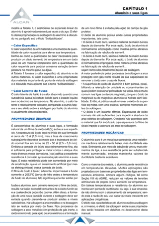 fusão o alumínio, sem primeiro remover o filme de óxido,
resulta na fusão do metal bem antes de o óxido fundir-se
e a coalescência pode não ocorrer. Além disso, a forma-
ção de uma nova camada durante a soldagem deve ser
evitada quando pretende-se produzir soldas a níveis
satisfatórios. Na soldagem a arco metálico e na brasagem
isto se realiza por meio do fluxo. Nos processos de
soldagem a arco metálico com proteção de gás inerte, o
óxido é removido pela ação do arco elétrico e a formação
Como a maioria dos metais, o alumínio perde resistência
em temperaturas elevadas. Muitas aplicações são
projetadas com base nas propriedades das ligas em tem-
peratura ambiente, embora alguns códigos, tal como
Seção VIII do ASME, reduzam os valores de tensões
admissíveis de projeto com o aumento da temperatura.
Em baixas temperaturas a resistência do alumínio au-
menta sem perda de ductilidade, ou seja, a sua tenacida-
de não diminui com o abaixamento da temperatura; sen-
do esta a razão do seu uso cada vez mais crescente em
aplicações criogênicas.
O efeito das características do alumínio sobre a soldagem
e, o inverso, o efeito da soldagem sobre suas proprieda-
des serão tratados em detalhes no desenvolver deste
manual.
mostra a Tabela 1, o coeficiente de expansão linear do
alumínio é aproximadamente duas vezes o do aço. O efei-
to desta propriedade na soldagem do alumínio é discuti-
do no parágrafo sob o título “Soldabilidade”.
• Calor Específico
O calor específico de um material é uma medida da quan-
tidade de calor requerida para elevar sua temperatura.
Define-se como a quantidade de calor necessária para
produzir um dado aumento de temperatura em um dado
peso de um material comparado com a quantidade de
calor requerida para produzir a mesma variação de tem-
peratura no mesmo peso de água.
A Tabela 1 fornece o calor específico do alumínio e de
outros materiais. O calor específico é uma propriedade
dos materiais importante do ponto de vista da soldagem
e é discutida mais adiante sob o tema “Soldabilidade”.
• Calor Latente de Fusão
O calor latente de fusão é o calor absorvido quando uma
substância passa do estado sólido para o estado líquido
sem acréscimo na temperatura. No alumínio, o calor la-
tente é relativamente pequeno comparado a outros fato-
res e seu efeito sobre a soldagem por fusão do alumínio
é usualmente desconsiderado.
PROPRIEDADES QUÍMICAS
É característica do alumínio e suas ligas, a formação
natural de um filme de óxido (Al2
O3
) sobre a sua superfí-
cie. A espessura do óxido logo no início de sua formação
é cerca de 15 Å (1,5 mm), mas a taxa de crescimento
subseqüente decresce de modo que a espessura de óxi-
do normal fica em torno de 25 - 50 Å (2,5 - 5,0 mm).
Embora a camada de óxido seja extremamente fina, ela
é suficiente para proteger o metal contra o ataque dos
mais diversos meios corrosivos. Isto justifica a excelente
resistência à corrosão apresentada pelo alumínio e suas
ligas. E essa resistência pode ser aumentada por meio
da anodização, que é um crescimento artificial (por mei-
os eletroquímicos) dessa camada de óxido.
O filme de óxido é tenaz, aderente, impermeável e funde
somente a 2052O
C (cerca de três vezes a temperatura
de fusão do alumínio). Isto significa que tentar soldar por
de um novo filme é evitada pela ação do campo de gás
protetor.
O óxido de alumínio possui ainda outras propriedades
importantes, tais como:
• O óxido é muito duro, sendo o material de maior dureza
depois do diamante. Por esta razão, óxido de alumínio é
normalmente empregado como matéria-prima abrasiva
na fabricação de rebolos de esmeril.
• O óxido é muito duro, sendo o material de maior dureza
depois do diamante. Por esta razão, o óxido de alumínio
é normalmente empregado como matéria-prima abrasiva
na fabricação de rebolos de esmeril.
sejam removidos totalmente depois da soldagem.
A maior preferência pelos processos de soldagem a arco
protegido com gás inerte resulta da sua capacidade de
remover o óxido sem o uso de fluxos.
• A superfície do óxido de alumínio é bem porosa, possi-
bilitando a retenção de umidade ou contaminantes os
quais podem ocasionar porosidade na solda. Isto é muito
comum nas ligas contendo magnésio, porque o óxido de
magnésio ou de magnésio-alumínio se hidrata com faci-
lidade. Então, é prática usual remover o óxido da super-
fície do metal, com uma escova, somente momentos an-
tes da soldagem.
• O óxido é um isolante elétrico. Espessuras de óxido
normais não são suficientes para impedir a abertura do
arco elétrico de soldagem. O mesmo não acontece com
o material que foi anodizado cuja espessura do filme de
óxido impede a abertura do arco de soldagem.
PROPRIEDADES MECÂNICAS
O alumínio puro é um metal que apresenta uma resistên-
cia mecânica relativamente baixa, mas ductilidade ele-
vada. Entretanto, por meio da adição de um ou mais ele-
mentos de liga, a sua resistência pode ser substancial-
mente aumentada, embora mantenha valores de
ductilidade bastante aceitáveis.
CAPÍTULO 1
Alumínio e suas ligas
 