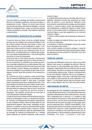 INTRODUÇÃO
Uma boa solda é o resultado do trabalho consciencioso
feito por um soldador qualificado, que para tal utilizou o
equipamento correto. Todavia, há vários outros fatores
que não são da própria operação de soldagem, mas que
afetam os resultados finais, e para os quais nem sempre
é dada a importância merecida. Este capítulo é dedicado
a esses fatores.
ESTOCAGEM E MANUSEIO DO ALUMÍNIO
O alumínio deve ser limpo e livre de umidade sempre
que tiver que ser soldado, para evitar porosidade na sol-
da. Embora existam técnicas para limpar e secar, que
serão descritas em um dos parágrafos a seguir, é evi-
dente que é mais econômico manter o metal em sua con-
dição original do que ter que restaurá-lo antes do uso.
Desta forma, é fundamental que o material seja estoca-
do e manuseado adequadamente, o que pode significar
economia no custo de preparação.
Como já foi dito no início deste manual, é característica
do alumínio a formação natural de um filme de óxido so-
bre a sua superfície. E é este filme que confere ao alumí-
nio e suas ligas resistência à corrosão elevada. Mas, por
outro lado, a superfície do filme de óxido é porosa e pode
reter umidade e sujeira. Nessas circunstâncias, os pro-
cessos de soldagem com proteção de gás inerte só con-
seguem remover esse filme quando a sua espessura é
normal.
Se a película de óxido é espessa e está contaminada,
não só causará instabilidade ao arco de soldagem como
haverá porosidade na solda. E, além disso, a remoção
deste é necessária para haver coalescência entre o me-
tal de adição e as bordas da junta a soldar. Sendo assim,
todo cuidado deve ser tomado para assegurar que um
filme de óxido com espessura maior do que a normal não
se forme sobre a superfície do alumínio durante a
estocagem. Isto significa conservá-lo em local seco e
numa temperatura moderada regular.
O óxido de alumínio se desenvolve lentamente quando o
local de armazenagem é seco e a temperatura modera-
da. Contudo, em temperaturas mais altas e, especialmen-
te, sob condições úmidas, o filme de óxido pode vir a ser
relativamente espesso. Além disso, oscilações de tem-
peratura e umidade na área de armazenamento podem
levar a umidade a condensar sobre o alumínio. Posteri-
ormente, a água penetra por ação da capilaridade entre
as camadas do material (principalmente se o material
estiver estocado de maneira compacta), onde ocorrerá
mancha d’água.
A umidade aprisionada entre as camadas atua como um
eletrólito, causando corrosão das superfícies do metal,
além de destruir a sua aparência. Métodos como
escovamento, esmerilhamento ou ataque químico podem
remover a mancha d’água, porém são dispendiosos e
não restabelecem a aparência original do metal. Assim
sendo, é muito melhor evitar as condições que causam a
mancha d’água, e para isso sugerimos um ou mais dos
métodos a seguir:
•• manter controle estreito das temperaturas relativas ar/
metal;
•• dispor as peças de metal de forma a que o ar circule
em torno de cada peça;
•• armazenar o metal em embalagem à prova de umida-
de em situações mais críticas.
Uma maneira simples de também proteger o metal do
acúmulo de hidrocarbonetos (óleo e graxa), poeira e agen-
tes agressivos do meio ambiente é cobrindo-o com uma
folha de plástico.
TIPOS DE JUNTAS
As juntas exemplificadas na Figura 5.1 são os cinco tipos
básicos mais usuais na soldagem do alumínio. Elas po-
dem requerer ou não preparação das bordas, tal como
biselagem, dependendo das circunstâncias sob as quais
serão usadas. Na prática, encontram-se muitas variações
e combinações dessas juntas. Todavia, é importante que
se dê uma atenção cuidadosa não só às vantagens e
desvantagens gerais, como para a aplicação das juntas
com relação a cada requisito de união específico. A Ta-
bela 5.1, no final deste capítulo lista as principais vanta-
gens e desvantagens dos cinco tipos de juntas citados.
PREPARAÇÃO DO METAL
As operações de corte, biselagem e goivagem em alumí-
nio são diferentes das de aço. Uma das ferramentas mais
populares utilizadas para cortar metais ferrosos, mas que
não é adequada para o alumínio, é o maçarico a gás
oxicombustível. Isto porque o óxido de alumínio não age
como um fluxo, mas sim como uma película refratária em
decorrência de seu ponto de fusão ser três vezes maior
que do metal base (isto é, 20520C versus 6600C). O ca-
lor gerado pela chama no processo oxicorte funde o me-
tal base bem antes de o óxido superficial fundir-se, de
modo que o resultado é uma superfície de corte com as-
pecto grosseiro, e de forma alguma adequada para a sua
finalidade. Por sorte, o processo a arco plas-
CAPÍTULO 5
Preparação do Metal a Soldar
 