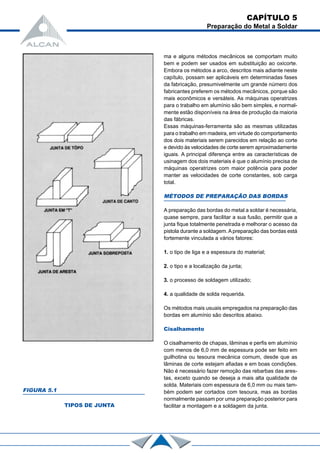 CAPÍTULO 5
Preparação do Metal a Soldar
ma e alguns métodos mecânicos se comportam muito
bem e podem ser usados em substituição ao oxicorte.
Embora os métodos a arco, descritos mais adiante neste
capítulo, possam ser aplicáveis em determinadas fases
da fabricação, presumivelmente um grande número dos
fabricantes preferem os métodos mecânicos, porque são
mais econômicos e versáteis. As máquinas operatrizes
para o trabalho em alumínio são bem simples, e normal-
mente estão disponíveis na área de produção da maioria
das fábricas.
Essas máquinas-ferramenta são as mesmas utilizadas
para o trabalho em madeira, em virtude do comportamento
dos dois materiais serem parecidos em relação ao corte
e devido às velocidades de corte serem aproximadamente
iguais. A principal diferença entre as características de
usinagem dos dois materiais é que o alumínio precisa de
máquinas operatrizes com maior potência para poder
manter as velocidades de corte constantes, sob carga
total.
MÉTODOS DE PREPARAÇÃO DAS BORDAS
A preparação das bordas do metal a soldar é necessária,
quase sempre, para facilitar a sua fusão, permitir que a
junta fique totalmente penetrada e melhorar o acesso da
pistola durante a soldagem.Apreparação das bordas está
fortemente vinculada a vários fatores:
1. o tipo de liga e a espessura do material;
2. o tipo e a localização da junta;
3. o processo de soldagem utilizado;
4. a qualidade de solda requerida.
Os métodos mais usuais empregados na preparação das
bordas em alumínio são descritos abaixo.
Cisalhamento
O cisalhamento de chapas, lâminas e perfis em alumínio
com menos de 6,0 mm de espessura pode ser feito em
guilhotina ou tesoura mecânica comum, desde que as
lâminas de corte estejam afiadas e em boas condições.
Não é necessário fazer remoção das rebarbas das ares-
tas, exceto quando se deseja a mais alta qualidade de
solda. Materiais com espessura de 6,0 mm ou mais tam-
bém podem ser cortados com tesoura, mas as bordas
normalmente passam por uma preparação posterior para
facilitar a montagem e a soldagem da junta.
FIGURA 5.1
TIPOS DE JUNTA
 