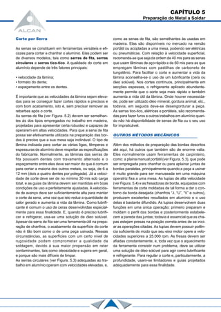 Corte por Serra
As senas se constituem em ferramentas versáteis e efi-
cazes para cortar e chanfrar o alumínio. Elas podem ser
de diversos modelos, tais como serras de fita, serras
circulares e serras tico-tico. A qualidade do corte em
alumínio depende de três fatores principais:
• velocidade da lâmina;
• formato do dente;
• espaçamento entre os dentes.
É importante que as velocidades da lâmina sejam eleva-
das para se conseguir fazer cortes rápidos e precisos e
com bom acabamento, isto é, sem precisar remover as
rebarbas após o corte.
As serras de fita (ver Figura. 5.2) devem ser semelhan-
tes às dos tipos empregados no trabalho em madeira,
projetadas para apresentar certa robustez e capazes de
operarem em altas velocidades. Para que a sena de fita
possa ser efetivamente utilizada na preparação das bor-
das é preciso que a sua mesa seja inclinável. O tipo de
lâmina indicada para cortar as várias ligas, têmperas e
espessuras de alumínio deve respeitar as especificações
do fabricante. Normalmente, as lâminas das serras de
fita possuem dentes com travamento alternado e o
espaçamento entre eles deve ser maior do que é comum
para cortar a maioria dos outros metais, ou seja, de 6 a
12 mm (dois a quatro dentes por polegada). Já a veloci-
dade de corte deve ser de no mínimo 30 mis sob carga
total, e as guias da lâmina devem ser mantidas em boas
condições de uso e perfeitamente ajustadas. A velocida-
de de avanço deve ser suficientemente alta para manter
o corte da sena, uma vez que isto reduz a quantidade de
calor gerado e aumenta a vida da lâmina. Como lubrifi-
cante é comum o uso de ceras desenvolvidas especial-
mente para essa finalidade. E, quando é preciso lubrifi-
car e refrigerar, usa-se uma solução de óleo solúvel.
Apesar da serra de fita ser uma ferramenta útil na prepa-
ração de chanfros, o acabamento da superfície do corte
não é tão bom como o de uma peça usinada. Nessas
circunstâncias, as superfícies com um certo nível de
rugosidade podem comprometer a qualidade da
soldagem, devido à sua maior propensão em reter
contaminantes, tais como oleosidade e sujeira em geral,
e porque são mais difíceis de limpar.
As serras circulares (ver Figura. 5.3) adequadas ao tra-
balho em alumínio operam com velocidades elevadas, e,
como as senas de fita, são semelhantes às usadas em
madeira. Elas são disponíveis no mercado na versão
portátil ou acopladas a uma mesa, podendo ser elétricas
ou pneumáticas. Com relação à velocidade superficial,
recomenda-se que seja da ordem de 40 mis para as senas
que usam lâminas de aço rápido e de 60 mis para as que
empregam lâminas com pastilhas de carboneto de
tungstênio. Para facilitar o corte e aumentar a vida da
lâmina aconselha-se o uso de um lubrificante (cera ou
óleo solúvel). Nos cortes contínuos, principalmente em
secções espessas, o refrigerante aplicado abundante-
mente permite que o corte seja mais rápido e também
aumenta a vida útil da lâmina. Onde houver necessida-
de, pode ser utilizado óleo mineral, gordura animal, etc.,
todavia, em seguida deve-se desengordurar a peça.
As serras tico-tico, elétricas e portáteis, são recomenda-
das para fazer furos e outros trabalhos em alumínio quan-
do não há disponibilidade de senas de fita ou o seu uso
for impraticável.
OUTROS MÉTODOS MECÂNICOS
Além dos métodos de preparação das bordas descritos
até aqui, há outros que também são de enorme valia.
Eles normalmente usam ferramentas de carpinteiro,
como: a plaina manual portátil (ver Figura. 5.3), que pode
ser empregada para chanfrar ou para aplainar juntas de
bordas paralelas, principalmente quando a peça a usinar
é muito grande para ser manuseada em uma máquina
operatriz fixa a uma mesa. As tupias de alta velocidade
(ver Figura. 5.4) e as fresadoras de borda, equipadas com
ferramentas de corte moldadas de tal forma a dar o con-
torno da borda desejada (chanfros “J, “U”, “V” e outros),
produzem excelentes resultados em alumínio e o uso
delas é bastante difundido. As tupias desenvolvem duas
funções em uma única operação: primeiro preparam e
moldam o perfil das bordas e posteriormente estabele-
cem a parede das juntas; todavia é essencial que as cha-
pas estejam presas na posição correta antes de se inici-
ar as operações citadas. As tupias devem possuir potên-
cia suficiente de modo que seu eixo motor opere a velo-
cidades superiores a 25.000 rpm. As fresas devem ser
afiadas constantemente, e, toda vez que o aquecimento
da ferramenta consistir num problema, deve se utilizar
uma solução de óleo solúvel para agir como lubrificante
e refrigerante. Para regular o corte e, particularmente, a
profundidade, usam-se limitadores e guias projetados
adequadamente para essa finalidade.
CAPÍTULO 5
Preparação do Metal a Soldar
 