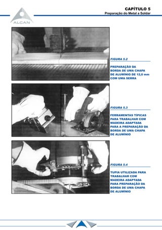 FIGURA 5.2
PREPARAÇÃO DA
BORDA DE UMA CHAPA
DE ALUMÍNIO DE 12,0 mm
COM UMA SERRA
FIGURA 5.3
FERRAMENTAS TÍPICAS
PARA TRABALHAR COM
MADEIRA ADAPTADA
PARA A PREPARAÇÃO DA
BORDA DE UMA CHAPA
DE ALUMÍNIO
FIGURA 5.4
TUPIA UTILIZADA PARA
TRABALHAR COM
MADEIRA ADAPTADA
PARA PREPARAÇÃO DA
BORDA DE UMA CHAPA
DE ALUMÍNIO
CAPÍTULO 5
Preparação do Metal a Soldar
 