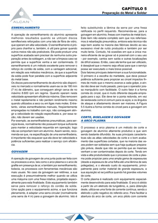 ESMERILHAMENTO
A operação de esmerilhamento do alumínio apresenta
melhores resultados quando se utilizam discos
semiflexíveis reforçados com uma tela de fibra de vidro,
que operam em alta velocidade. O esmerilhamento é pró-
prio para chanfrar e, também, é util para goivar quando
outros meios não são praticáveis. Ele pode produzir uma
superfície acabada sem precisar de nenhuma outra pre-
paração antes da soldagem, a não ser a limpeza caso se
permita que a superfície venha a ser contaminada. O
esmerilhamento é um método excelente para remover o
reforço do cordão de solda, com a vantagem adicional,
em relação aos métodos mecânicos, de que a superfície
da solda pode ficar paralela com a superfície adjacente
do metal base.
Os discos para esmerilhamento de alumínio são disponí-
veis no mercado e normalmente usam-se os de 180 mm
(7 in) de diâmetro, que conseguem atingir cerca de no
máximo 8.600 rpm em regime. Quando operam nesta
velocidade apresentam eficiência máxima. Eles removem
o metal rapidamente e não perdem rendimento mesmo
quando utilizados a seco ou em ligas mais moles. Entre-
tanto, várias esmerilhadeiras manuais, freqüentemente
empregadas no trabalho com aço, não conseguem atin-
gir a velocidade de rotação especificada e, por essa ra-
zão, não devem ser usadas.
Por exemplo, as esmerilhadeiras pneumáticas, para ser-
viços leves, normalmente não possuem torque suficiente
para manter a velocidade requerida em operação, logo
não se comportam bem em alumínio. Assim sendo, reco-
menda-se que, na especificação de uma esmerilhadeira,
é importante não esquecer que ela deve ter velocidade e
potência suficientes para realizar o serviço com eficiên-
cia.
GOlVAGEM
A operação de goivagem de uma junta pode ser feita com
os processos a arco, tais como o arco plasma e o arco de
grafite em presença de ar, e também por esmerilhamento;
todavia, os processos com ferramentas mecânicas são
mais usuais. No caso da goivagem ser retilínea, a sua
execução é presumivelmente melhor quando se utiliza
uma máquina com uma fresa rotativa, projetada especi-
almente para esta finalidade. Este equipamento também
serve para remover o reforço do cordão de solda.
Uma opção para o equipamento acima, e que funciona
plenamente, é adaptar uma serra circular (normalmente
uma serra de 4 in) para a goivagem de alumínio. Isto é
feito substituindo a lâmina da serra por uma fresa
retificada no perfil requerido. Recomenda-se, para a
goivagem em alumínio, fresas com insertos de metal duro.
Este item não estaria completo sem que nos referísse-
mos à rebarbação pneumática, embora esta técnica não
seja bem aceita na maioria das fábricas devido ao seu
excessivo nível de ruído produzido e também por ser
muito lenta. Contudo, há ocasiões em que a única ma-
neira eficiente de se goivar só é possível com o seu uso
- por exemplo, cantos sem saída e outras localizações
de difícil acesso. Então, caso ele tenha que ser utilizado,
é desejável que o mesmo seja eficaz para que o serviço
possa ser executado o mais breve possível.
Dois fatores principais determinam a sua funcionalidade.
O primeiro é a escolha do martelete, que deve possuir
potência suficiente para propiciar ao cinzel impactos fir-
mes de modo que o mesmo avance a cada golpe, e ain-
da não deve ser muito pesado, para que o operador pos-
sa manipulá-lo com facilidade. O outro fator é a forma
correta do cinzel, que é muito diferente daquela empre-
gada para o aço. Ele deve ter a ponta redonda, em vez
de sextavada como é comum para os aços; e os ângulos
de ataque e afastamento devem ser maiores. A Figura
5.5 ilustra a forma correta do cinzel para a goivagem em
alumínio.
CORTE, BISELAGEM E GOlVAGEM
A ARCO PLASMA
O processo a arco plasma é um método de corte e
goivagem de alumínio altamente produtivo e que vem
sendo bastante difundido. As suas principais caracterís-
ticas são as altas velocidades de corte e o bom acaba-
mento das superfícies cortadas, que na maioria das ve-
zes podem ser soldadas sem que haja qualquer prepara-
ção prévia, desde que não se permita que as mesmas
venham a ser contaminadas depois do corte. Tendo em
vista a alta produtividade que o processo de corte a plas-
ma pode propiciar para uma ampla gama de espessuras
(desde a espessura de uma folha até uma lâmina de seis
polegadas), e o elevado custo do equipamento, princi-
palmente para cortar material de grande espessura, a
sua aquisição só se justifica quando há grandes volumes
de corte.
O corte plasma é realizado com equipamento especial-
mente desenvolvido para esta finalidade. O arco é obtido
a partir de um eletrodo de tungstênio, e, para obtenção
deste, utiliza-se uma fonte de corrente contínua, sendo o
eletrodo o pólo negativo do referido arco. Para facilitar a
abertura do arco de corte, um arco piloto com corrente
CAPÍTULO 5
Preparação do Metal a Soldar
 