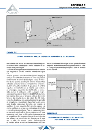 bem baixa e com auxílio de uma faísca de alta freqüên-
cia se inicia entre o eletrodo e o orifício constritor do bo-
cal por onde passa o gás.
A corrente do arco piloto é limitada através de um resistor
que faz parte do circuito, conforme ilustrado na Figura
5.6.
Todavia, quando a tocha é colocada próxima da peça à
cortar, o arco piloto dá vez ao arco de corte que passa a
ser transferido do orifício do bocal para a peça de traba-
lho. O arco plasma, constringido através desse orifício
calibrado, gera uma fonte de energia térmica concentra-
da, bem como, alta velocidade de gás, capaz de fundir e
expulsar o metal até que o mesmo seja cortado.
As amperagens requeridas não são tão altas se compa-
radas com as de soldagem, porém a voltagem no pro-
cesso plasma pode ser da ordem de 200 Volts ou mais.
Isto significa dizer que as fontes de potência devem ter
tensões de circuito aberto da ordem de 400 Volts.
A escolha do gás ou dos gases utilizados na operação
de corte plasma é baseada em alguns fatores, tais como:
custo do gás, a espessura do metal a ser cortado e a
qualidade de corte requerida. Para o metal espesso e a
melhor qualidade de cortes, uma mistura de argônio/hélio
é normalmente especificada. Para as espessuras médi-
as, o argônio e o nitrogênio são os mais comuns. E para
espessuras mais finas, os fabricantes de equipamentos
de corte plasma têm projetado sistemas de um único gás
que utilizam o ar comprimido, em decorrência de este
ser o gás de menor custo. Independente
do exposto acima, as recomendações desses fabrican-
FIGURA 5.5
PERFIL DO CINZEL PARA A GOIVAGEM PNEUMÁTICA DO ALUMÍNIO
tes no tocante à escolha do gás ou dos gases devem ser
seguidas. A título de informação apresentamos na Tabe-
la 5.2 alguns parâmetros típicos para o corte de alumínio
a arco plasma.
FIGURA 5.6
DIAGRAMA ESQUEMÁTICO DO RPOCESSO
DE CORTE A ARCO PLASMA
CAPÍTULO 5
Preparação do Metal a Soldar
 